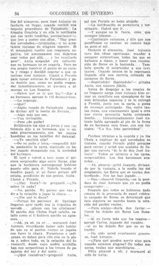 34 GO1,ONDRINA DE INVIERNO
Iles del almuerxo, pups JosP Antonio no
tardarfa en Ilegar, cuando recibi6 una
psquela prowdantc d r PainahuPn. La
firmaha Graciela y pn clla le notificaba
que esa tarde tcndrian, iieccsariam?~tP,
que irsr a comer con &os. “Hay gran-
des novedades,-terminah&-y no asep-
tamos excusas dc ninguna especic. Si
el nieiisajero vuplve con rwpuesta ne-
gativa, les ameiiazamos con dejarnos
* cear todos por all&.. . y les resuitarkt
paor”. Anita sospech6 sin esfncmo
que su hermano no sc negaria. Pero no
era propio resolver el puiito de R U cum-
ta y riesgo y dwidid esperar a que =q-
luvieso Josd Antonio. J,lani6 a I%rinTn
para toriiar noticias de Painahudn y pa-
. ra decirle que, coin0 no podia resipon-
der inmrdiatamente, se qupdari a al-
--Sabes (1116 es lo que h n j “-Jijo a
fit1 herniano, apenas le vi6 de~nionrarsc.
--Lo sl1rJo1~F;o.
.‘
I morzar en Los Rosales.
-Que ?
-Adniin recado de Paina1iiii.n. L42cabo
de divisar alll la bestia de F‘crmfii.
--Alga rn6s que @so.
-Una invitacibn .
-Per0 &deq u i h ?
Brill&ronle 10s ojos a1 joven y con ,,I?
tr6mula dijo a su hermana, que !.mi-
raba picarrscamente, con IBS inanov
hundidas en 10s bolsillos del delantal:
-i.Te escribi6 ella?
-De si1 puBo y IPtra,-rcspondi6 Ani-
ta, pasfindole la carta, sinticlido ya ha-
ber jugado demasjndo coii la ansiedad
El Ieyd y vodvici a I w r , conio si club
sipra sorprender algo rntrc lincas, nlgo
. que la hechicera corrpsponsal liubiesr
puesto s61o para 61. Jtabrfa hnssdo PI
bendito paprl, si 110 fume porqur alll
estaba, prndientr dr. sus gestos, Anita.
Llatn6 a Ferrnin.
--:, 11ay prcgu nt 6 .-L Nu
--No, patrbn ATP parocr I ~ U Pvan a
-;,Pnr qii6 lo dirrs?
--Porqur 10s patroncs dr Sailtiago
llpgaron ayer tmdr coli la tripulina de
noved5. .. ,gueno con 10s rristianos!
I31 patr6n don Carlos Ilpq6 calaito, ca-
lalto cornu si li hubicra qurido uii agua-
cero. ..
-Ah, ya s6, ya sG . , murmur6 Jose
Antonio, recordando haher ofdo hahlar
de que en el puehlo vecino se jugaba
con furor la chaya Forasteros P indi-
genas, se daban para ello cita en la pla-
za y, sobre todo, en la estacibn del fe-
e ciiyo aniden acribidla-
ban con serpentinas a 10s trenes de pa-
sajeros del sur y del norte. . .
--4Qu6 resualves?-pregunt6 Anita,
I del h~rrnaiio.
.
fir sta ?-le
. sabrs tu nada?
. dir a la Pstaciciii a ~ I J K ~ TIJ, clinya.. .
afif que Ferrnln se huho alpjada.
-La notificacidn es perentoria y ter-
minante. I-labr& que ir. ..
--Y aunque no lo fuera, creo que
sielnprr irlanios. . .
--Conti.stalr cntoncrs, y dile que nos
pondremos e11 carniiio en cuanto bale
un poco el sol.
Durante 1.4alniucrzo, Jos6 Antonio
tnvo dos ideas oportuuas: mandar a
comprar scrpentinas. todas ]as que se
hallasrii a inanu, y hacer una recolea-
cidn dr florcs cn la hacienda. . , Tam.
bi6n queria 01 sorprender a SUB invi-
tantes. Cuando nicnos se lo esperasen
Ilrgarfa all& una carreta colmada de
canaatos de flores.
-K:spli.:idido! JGspl+ndido!- gritaha
. h i ta. con sincero jcbilo .
Antes de de3pojar a 10s rosales de
si1 fragante carga JosO Antonio hizo ar-
mar nn ramillete con ejemplares de lax
mks delicadas especies y se lo entre&
a Fermin, junto con la carta, a guisa
de niensaje anticipado. lba, entre tan-
tas rosas, una exactatmonte igual a otra
que cierta prrsonita habia celebrado
mucho. . . Intencionadamente ,JosP An-
tonio habia agreqado al pie de la firma
de si1 herniana esta frase, con sus ini-
ciales: “V.0 13.0. Iran pertrechos” .
Foiriase tfirmino a la camida y ya iba
Chela a cxplicar de qud novedades SR
trataba, cuando Fermin pidi6 permiso
para cntrar y avis6 que acabaha d~ Ile-
gar una carretn “ole lo de don .JosB An-
tonio”. Tntlos SP niiraron a Iiis caras,
sorprciiilidos Los (10s hernianos son-
rrian . .
-411, pfcaros-grit6 Joaquin, divisan-
do poi- la ventana, a la media luz del
crep~sciilo.las flores qur RP venian des-
bordando. S o s las han jugado. . .
--l%a,--ohserv6 C:raciela.-es la post-
data dt-t .Tosc; Antonio que yo no podfa
coI I1prrndc1’
Drspnca iyuc todos se huhieron dado
cilrnta de la yrrsrncia dc aqurl vehfcu-
lo cargado dc flores, se deterniin6 que
Esle siguiera su niarclia liasta la esta-
cidn del puebao vecino.
-PPro. amigo-decia don Javier.-
listed ha dejarlo sin flores Los Rosa-
I P S . . .
-Si no fupra m8s qur 10s rosales-
agrrgci Carlos, jugando del vocahlo .
-si no ha dejado flor que no se ha
traMo1
-Ha sido usted cruelniente genero-
so. JosB Antonio.
-&Para que pueden servir sino para
cuando estamos alegpes?-De todas ma-
neras, tenian que marchitarse. ..
FBlix alcanz6 a olr, y murmur6 a1
oido da Anita:
.
 