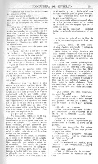 GOLONDRINA DE INT'IERNC) 85
-Tambi6n son nur*htrasamiqas cuan-
-&Le gustail a iisted?
--Oh. tauto! En el jardin del msnico-
1nio hag un ciiadro de pensamientos
q , ~ rnip lie encarpdo dc euidar YO 90-
Lo. I .
-Si, y n6. Estaban abandOnadOS,
nadie 10s clueria, talvcx porque no tie-
nen olor, r a mi me dieron IBstima....
Desp{i&, cuando so pusieron hermo-
srrs otra PX, , c' xiit: iiiiaginaba qu+ 10
11acjaa por mi, qric me sonreian agra-
decidos .. T ~ S ~ ) ~ I ~ S I T ~ Fusted que ea-
t6 filosofancio.
-]has sun rosa5 inis de poeta que
--,Poets! 1QnTldio a 10s que lo son
(I? yerflnd. ~,ILi~cucrdau s t ~ dnues-
tra conv~rsacidiidc la otra noche?
.Init;% ronteYtB con I<I mirada, ha-
llhnrose incapass tic pronunciar una-sl-
laba. Luc'go par? tlisimular presuntci:
--LSO ha nludado mted u'3 10s pen-
samientos?
-,Ah' Los he qurrrdo coni0 cosa
mla, pero no ii todos, no crea, sino
a esos del manlcSomio. Cuando era
yo un chlquitiu. . . ,116, nclda.
-;QuB iba ustad a decir? iPor que
no sigue?
-Encontr6 una vez, junto a una
cerca, a un pobre quiltro, sucio, fla-
co y mal herido. Lo llev6 a cam y
lo cuid6 ron tanto caririo que el pobre
bruto no s610 curd pronto s'nn que-se
embelleci6 todo lo que 9odIa , .Que-
db mmco, pero le aseguro a usted Que
su cojera le hacfa gracia. Aquel quil-
tro vagabundo y sin nombre me ense-
ii6 lo q u e es la gratitud, y crCame us-
ted que go hall6 m8s de una vez
en 10spensamtpntos a1go de sus mira-
das afectuo.a:F y enternecidas. ;Con
qu(. pena mp stvarb de 61!
-&Y por quP lo daj6?
-Yo veraueaba entonces en la ha-
cienda de un anngo de mi padre, y
terminadas las vacaciones tuve que re-
gresar al colegio. Yo querfa 11evBr-
melo conmigo, porque presentia que
e1 bruto siifriria tanto como yo....pe-
ro mis padres s~ opusieron, y ya no
volvl a Aaber mas de oclzel humilde
do estamos tristes . .
--; 4111 SUY CJrC'dIleCtOs?
an:igo de 10s campo% I
Absttraidos en su temn, interesados
en 61 como si so tratase de un asunto
tramcendental, Anita y Felix no ha-
blan reparado que astaban solos en
@I comudor. Por medio de gestorj,
Joaquln ha?& obtenido la c-omplicf-
dad de 108 dem& Dara hacorles esa
broma, y todos saljeron, poco a poco,
en silencio, sin ser sdvertj4os. Anl-
ta fuB la prinicra en darso euenla ds
la situaci6n, y ri6. FBlix echb una
mirada circular por la piena desiertrt.
-jQu6 traviesos son! Bse no pue-
do %errsino Joaqufn. . ..
L'na carcajada vibrante resonb aiue-
ra, y 10s j6venes vieron en la venta-
na muchos rostros alegres que 88 fi-
jaban en ~110s.
-jYa me la paganin! - exclam6
Fhlix, levantsixlo c6micamente el ,IS-
iio .
--iQuiPn h a sido el de la idea de
ir a la e&aciirn?--preguntb 3086 An-
tonio.
--i QuiEn habfa de ser?-rep&
e6 don Javier, sonriendo y mirando
bondardosainicnte a Chela.
Hija aniea, ol vied0 hombne pd-
blico s~ntlaverdsdera debilidad por
esa nifia y le hacla gracia todo man-
to pudiera imaginar su calbecita de
veinte aiios
A vccps siis graves preocupacio-
nos nublaban f?l entrerrjo de a q u d
antiguo jafe de partido; pero jalnfLe
tormc'nta nlguna ha sido tan f a i l
de alejar y desvanscer: una pahbra,
un gesto, un mimo de "la regalona",
que le tutqaba descaradarnente. bas-
taban para que la sonrisa benewla y
fina que le era liabituwl bajase B rs-
tozar entre la barba plaateada. Chela
no rerordaha que fiu papafto le hu-
biese dieho "nb" dos veces :onsmuti-
vas..,.I.,
-i.Le parece una idea desgracia-
da, Jose Antonio?
--Por el contrario. . . i~FelicEeima!
--:,Recuerda ustad a was amigw
con quipnes andaba yo 'a tarde en
que lo vim08 a usted por prjmera
vez7
-+SI, si. . .ya recuendo.
--Nos encontraimos esta mafiana,
uor casualidad, y me hablaron de la
chaya en la estaicibn.. .. iMO entu-
sinsme!
4 u a l q u i e r a SP entusjasma.
Carlos y Miguel, irnpwimks ya,
cornenzaron a apurar Ia hora de la
partida.
-Hay que aprovechar 10s prime-
ros momentos.. . El aut! pegs prime-
ra pega dos Vwm.
--i.SnbTas td,- pregmt6 JoaquIn
a Jos6 Anionio.- que se orglanizaba
uti rorsn de flows?
-iUn corso:
-Si; la sociedad del pueblo, para
Eestejar d 10s veraneantes. , .Habra
premios.
--iY para c u h d o ?
--Para el Oltjmo dfa de carnaval.
H:i., clue pensar en adornar 10s cq-
ches., . .
 