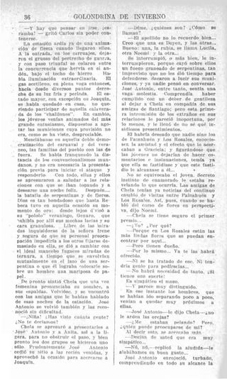 . -Y hay clur pellsar (’11 11
ramba! - grit6 Carlos sin PO
tcnerse.
La estaurhi ardi? ya d r una nnima-
ci6n de fiesta cuando l!egaron elloa.
A la entrada, cn 10s carruajes, tle.ja-
ron e11grueso del pertre7ho de Suwia,
y con paso triuiifal se colaron entre
la concurrencia que harvia en ei an-
d&, bajo c1 techo de hierro Ha-
bla iluniinaci6n extraordinaria. 331
gas acctilcno, on plene voga entoncm,
hacia desde divrnsos pnntos derro-
che de su luz frfa y perlacla. El es-
tado mayor, con rxcepridn UP Joaquin,
se 1iabIa quedado mi casa, no que-
riendo partiripar de acluella calavera-
da de 10s “chalilonas”. E n camhio,
10s jbvenes vonian animados del mQs
grande riitusiasmo, dispuestos a ago-
tar las muniriones cuya provisidn no
era, coni0 SP ha visto, despreciable.
n4ezcl;ihanop mi aqiiella tlchle demo-
rratizaridn tlrl cariiaval y rlrl vera-
neo, las fsmilias del pueblo con las de
fuera. Sr hahia frantquwdo la dis-
tancia de lns roiivriicioi~alismosmun-
danos. g no cr%n
cidn previa para
rmpondprlo Con torlo, e l l ~ sy nllos
se apresuraron a salndar a las rela-
ciones con qur sc ibau topartdo y a
desearsr una nochc feilix. Despu6s....
la hatalla (163 srqrntinas y rlr flores.
Dios r s tan bondadoso q u o hasta Re-
beca tuvo en aquclln ocasidn su mo-
mento dc oro. h x l r lejos ti‘visb a
s u “polollo” vcraiiirgo, (knaro, que
-xhibZa por a!ll sus merhas lavias y mi
cara grrtiiulcsa. h h r v (It> las mira-
das inquisidoras do la sefiora Irene
y aegura de que si1 personal preocu-
pacidn imperlirfa a 10s otros filarso do-
masiado en ella, sc’ did a canibiar con
el. ideal manrrbo fugaces nilradas dc
ternura, a tiernpo qur sc r>nvolvinii
niutualmenle en e1 l a m (IC% una ser-
pentuna o qup Pl lograha wlomrlc so-
brc. un honibro una mariposa de pa-
pel.
De tlronto hinfii, <‘hcla q r 1 0 una voz
fernenin? piwiiii-ic iaba s i i tionihrc,, a
SUL- ebl)illdds. Volvi6sth. y S P r>nrontrri
con las amigas ( I U C IC !ialmn hahlado
de csas norhes dc. la,
Antonio SP volvi6 t a m
iiocid sui1 dificnltad.
--dNifial ;,Has I Isto ciiciiita. vrate?
Chela se aprpsur6 prescirf~1lc~sa
JQW- Iiitonio .v a Anita, nsi a la 11-
zera, para no ohstrulr el paso. bien
Pronto 10s dos grupos b e 11
s61o Piud~ntetnentc Tose
cedi6 su sitio a las rcci6ll
aprotechd la ocmi6n para
Joaquin,
NO tp dpciarlnos“
- Mine, iclui6nes sori? .Cbmo 8e
llamaa 1
- El agrlltdo no lo recuerdo bien...
Creo cine una es Doyen, y ]as otras...
Rueiio. una, la ruhia, se llaiiin Lucila,
otra Noemi y la otra...
Se interrumpid, o inas bien, le in-
terrumpieron, porquc cay6 sobre elios
un fueqo ;ranado de serpmtinas, tan
iinptpiiisto que no lrs di6 tienipo para
dPfriiderse Skicaron a lucir sus muni-
ciones. Y ya iiadie penso en conversar.
Josb Antonio, entre (auto, scntln una
vaga molest~a. Comprendia haber
cuni,ilido coi-. U I ~ dcner de gcnfileza
a1 dejar :t (Yiela en rompaBla. de siis
amicas dr Santiago; pero esta prime-
ra introinisi6ii de 10s txtraiios en sus
relarioiies Ir parecid inoportuna, For
10 mriios, y !e IlcnL de no sP qud in-
sidiosos presentiinipntos.
14C1 liahrfa tieseado que nadir sino loa
de Pa!nahuwl g llos Rosales, cono‘-ie-
scri la amiststl y e1 t,frcto qur lo mer-
~ a b ; t n a Grarirla; g figurkiidose que
las jotelirs i i n tlrjarian de Eiacer co-
mentarios r insinuacioncs, teinia ya
que ella RP fastidiase y que este fasti-
dio 1~ alcaiizaw a PI...
h o sc cquivocaba PI joven. (Scrreto
i n ? t i i i t c , dci ciiaiiiorado I? tstaba re-
velaudo 10 qiir orurrfa. Las amigas de
Chela toiiaii ga noticias del coiitinuo
vainbio dc %isitasm t r c Pilinahuen y
Los R~qaIee..sf, piles, cuando se ha-
hli, ds.1 owso r k f7orc.s en prrspecti-
va, diju Nrwini.
--(‘held SP tieii- beguro el pruner
prrinicl. .
-2 3 o7 (,F’i>i. que?
-1’orqur cii Los Rosales cstfin las
inas Iin?as f7or-s que se puedan en-
contrar pnr aquf ...
--APc,ro tirnm duefio.
- dl’wr lo niisnio... Y a te las liabrli
-Xi sic ha tratado de esc. Ni tcn.
No hahr.i n c ~ v s i d l i dde tauto. ,Si
ofrecitlo.
dria fic’nio iura. pc.dirstlas...
tic-n(.s tina suc-rte!
Kn csr instmte 10s hombres, que
b r hahian itlo separando poco a poco,
veniaii a qnc~dar miiy pr6ximos a,
ellas.
-Jw+ Antonio--le dijo Cheln---ino
le a r d w ~Ins orcjas?
-;Ir rstaban p l a n d o ? Pero.
ciTliPii ~ I I I ~ I J Pnrwwiiparse dc, mi?
.I1 dcclr r.;to, se acrrc-al>am4s.
--T)eeiar d- k e d que era inuy
simpatico
-K6, n6,---replic6 !a alud!da--le
alabcihnnlos BU buen gusto...
Jus6 A1ito11io enrojecid, turbado,
comprendiendo en todo $11 aleance la
 