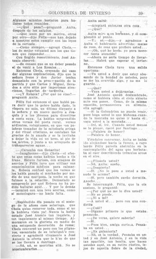 Algunos minutos bastaron para ha-
llarse todos reunidos,
--i.QuB pasa?-preguntb Anita.
despu6s de 10s saludos.
-Que unos por un motivo, otros
por otro-dijo E’QEx-nos Lan dejado
E nosotros solos cumplir con las leyes
de la corte-sia.
--iComn siempre,-agreg6 Chela,-
10s de mejor voluntad son 10s que tie-
nen que responder.. .
Con fingido resentimiento, Jos6 An-
tonio observb:
-Se conece que es un deber pesado
el de venir a Los Rosales.. .
Entonces Chela, creyendo del cas0
dar algunas explicaciones, dijo que la
seliora Irene y don Javier tenfan
demasiado con la preo:rpacibn de la
partida y que Carlos y Miguel, lleva-
dos a otro sitio por imperiosas aten-
tiones, llegarlsn de tardecita.
-2.Y Rebera? LPor q u b no vino?-
preguntb Anita.
Felix fuir entonces e1 que hablB pa-
ra decir que la pobre hahfa dado, la
vlspera no mBs, un dltinio dis?nsto a
la sefiora y nn nuevo motivo a Joa-
quln y a 10s jbvenes para divertirse
a costa snya. T,a habfan sorprcnditlo
otros versos del poeta rural, versos
ardientes. voluptuosos, en que -on. pa-
labras tomadas de la mitologfa gricga
y del ritual cristiano, sc cantaban las
graciafi de la amada y sc la invitaba
a dejar la vida en 1111beso, a1 pie de
10s mirtos, y junto a un arroynelo tie
transparentrs aguas. . .
--;Caramha con Genarito!
-1mapinense-dijo Chela-el efrc-
to que estas cosas habr:in herbo a tTa
Irene. Estuvo furiosa, con atayues de
nervios y FGlix tuvo que utilizar sus
conocimientos mEdicos para calmar-
la. Rebeca confesb que 10s versos sc
10s habin pasado e1 muchacho por me-
dio de m a mariposa, la noche en que
fuimos a la estacibn. Demasiado se
comprende por que Rebeca no ha po-
dido hallarse aquf.. . Y por lo demfrs
-termin6 con iina leve sonrisa, romo
si monologara-no hacla falta.
w
iEspl6ndido dfa pasado en el sosie-
go de la afiosa casa solariega, que
Chela quiso recorrer toda, como si no
la hubierd visto ya! Nunra la habia
notado Jose Anonio tan inyuieta, y
tar. inquietante a1 mismo tiempo. Al-
morzaron en la glorieta en medio de
una estupenda decoracibn de rosas;
Chela conversb un poco ron 10s gikue-
res, eacantada de su infatigab’e con-
eierto y agrsdecib vivamente a Jose
Antonio la oferta que le h‘zo de que
Be 10s llevara a Santiago.
-Nb, nb, se moririan allii. N o se
acostumbrarfan...
Anita saltb:
--Aceptar$ entorLces otra cosa.
-i Que?
Snita mirci a su hermano, y 81 com-
prenllib a1 punto.
-Y.. s&,-dijo,-y agradeeco a
Anita el habtrmelo advcrtido: matas
de rosa, dP esas que prrfiere nstcd.. .
--;Oh, que he hechc yo para mere.
cer tanta atencibn!
I A h o r a no seria tiempo de llevar-
las. . . Habrii que esperar el invier-
no.
Entonces Chela tuvo una salida
oportuna:
-Va usted a decir que estoy abu-
sando de la bondad d e ustedes, per0
se me ha orurrido algo, y no me lo
guardo.. .
--iQue?
-Vaya usted a dejkrmelas.
JosP ilntonio quedb deslumbrado.
wmn si hubiera visto e1 cielo abierto
arte sus pasos. Como, de la misma
Pmoribn, prrmanecjera en silencio.
ella agreg6:
-Si la Golondrina no puede venir,
Dues haga usted lo que Mahoma c u m -
do la montafia no quiso ir hasta 61:
vayn ustrtl x la montafia.. .
-1r6, si, irP. Cuando usted menos
se lo pi~nso,caerP poi. Santiago . .
--i. Palabra de honor?
-Palabra dc honor.
ViPntlolcs conversar, h n i t R se habln
ido alejfindosr hacia la furntc, a cuyo
bordr P6liu pareria abstrafdo en la
rontemplaciAn d ~ lagua que borbota-
ba a1 caw dcscribiendo tremiilos arcos
en e1 aire.
-- ;Filosofa usted?
-Nb, Anita: sueflu.
--;. Despierto ?
-Si. ;,No Ir pasa a usted a me-
nudo lo llllslllo?
--SI, ppro tambi6n suefio dormida.
rumpib. Firlix, que la oia
ansioso, le preguntb:
--;Por que no me lo dice usted?
-No se pnede.
--;Ni a ml?
-A usted si.. . pero con una con-
dicib~
--;Cu&l?
-Dlgame primer0 io que estaba
pensando.
--;De veras, quiere saberlo?
-si.
--Piles bien, amiga curicxt. Pensa-
-;Es galanterla?
-N6, es la verdad. Pensaba en us-
tcd y en JosC: Antonio, y en la vida
tan apariblc, tan bonita, que hacen
ustedes aquf, en su retiro rcistico, le-
jos de aquella fiebre de la ciudad,
ba en usted.. .
 