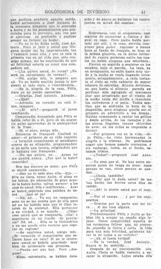 que pudiera producir aquella salida,
habld seriamente a Jose Antonio de
la creciente simpatia que le acercaba
a Anita y de 10s pensamientos que aea-
riciaba para lo porvenir,*un& vez que
81 ejerciese su profesion y pudiese
pensar eu formar un hogar.
-Po no le he dicho nada, Jose An-
tonio. Per0 1~ iuro a usted que u h -
guna mujer me ha impresionado tan
v*vamente como ella, y qiip es esta la
primera vez en mi vida que, solo con-
migo mismo, me he convencido de que
mi felicidad wtarfa en tener una coni-
pafiera as¶.
-jLa quiere usted, de veras? ;No
ser8 un ontusiasmo dp verano?. . .
-X6, amigo mfo, le aseguro que
116. Y o no habfa sentido jamds lo que
siento a1 lado suyo, o record8ndola...
-Es la alegrla de la casa, Fblix.
Pero yo no puedo oponerme.
-Gracias, Jose Antonio. AdemBs...
-Adem&, si1 corazdn no est& li-
bre, tampoco.
-;El mfo?-pregunt6 PI jovnn
temblando.
Comprendia demasjado que. FBlix so
habia refer do a el, pwo en su. angus-
ti?, quiso aprovechar de la anibigiiedad
dc la frase.
-;Que?
-SI, el suyo, amiao mio.
Entonces so franqued. Confesd su
amor-el primero de si1 vida tambidn
-y termind consultando a1 estudiante
acerca de su situari6n, preguntkndole
si no seria una locura, exigihdole que
le hablara con franqiieza.
-No me quiere, n o . . . seaso no
me querrri nnnca. ;Por quP la habrF
ronocido?
Era tan sincero s u dolor, que FPlfli
se sinti6 conmovido .
-Eso no lo sabe sino ella-dijo.-
Ella no lleva, corn0 Anita, e1 alma en
10s labios. Su educacibn de gran mun-
do la habrC hecho talvez parece? a 10s
ojos de usted frfa e indiferente... Aca.
50 habrO esperado una palabra de us-
fed. . . iqu6 SP yo!
-N6, n6. . P o soy un campesino,
per0 no se me oculta que de ella para
ml no ha habido m8s que el tibio in-
ter& de la amistad. Ella porterecc
a su ciudad, a su mundo.. . iCBmc
Cree usted qur se resignarla, inlla! P
sepultarse en un rinc6n dc provin-
cia7 N6, n6. . . Ella es la Golondrina
y no me queda otro recurso que espe-
rar su regreso!
-So equivoca usted, amigo m¶o
iNc recuerda el ccnlpromiso que se-
llaron hace un rato? Si no le intare-
Bars usted, se habrla guardado muy
bien de arrancarle osa promesa.
-Pueda ser que hoy. Prro ides-
pubs?. ..
Elllas, entretanto, se habian dete-
nido y de nuc;-o sc hallaron 10s cuatro
juntos en mitad del camino.
Regresaron con el crepdsculo, rasi
Heguros de erlvontrar a Carlos y Mi-
auel en easa. Pero nadie habia por-
tad0 por alli, y 18 cena, servida tem-
prano para poder rearesar a buena
hora a1 fundo de Joaquln, se hizo en
la misma glorieta, en la duke intimi-
dad de cuatro personas entre la8 cua-
les no habla ninguna que estorbara.
Fueron en seguida a sentarse en 10s
escaiios, bajo el parr6n. La luna, ya
en menguante, no salla hasta muy tar-
de y la noche ee venla llegando lenta-
mente, solapadamente. A cads instan-
te el cfelo se vela cubierto de mayor
ndniero de estrellas. Minuto delicioso,
en que haeta el silencio parecla un
perfume m8s agregado a1 mareante
olor que arrastrado por el viento de
la noche venfa del jardin e inundaba
10s corredores y el patio. Todos aen-
tfan que FE acercaba la hora de la
jespedlda, pero ninguno querla ser el
primero en advertirlo a 10s dem&s.
HabIan comenzado a cantar 10s grillos
y desde arriba, de 10s ramajee y de
loa aleros, llegaban tenues chirridos
de aves: en 10s nidos se empezaba a
dormir
-Por primera vez en la vida,-di-
Jo lWix,---he visto hermanadas la
alegrla y la tristeza. No godriamos
negar que henios pasado contentos, y
sin embargo, todos, en el fondo, w-
tamos tristes .
--iTodos?-prcgnntd JosP Anto-
nio.
-Yo area que si. No hay entre no-
sotros quien no tanga mu pena: mos
porque se van, otros porque se que-
dan.. .
-&Chela, t a m b i h ?
-;Par qud lo duda usted? Se me
ban hecho fan breves estos dlas de
campo.
-iAh! lo sfente usted por el cam-
p o . . .
pesinos .
-Gracias por la parte que me to-
ca.. . si me toea alguna.
-La principal.
Prudentemente Fdlix y Anita se ha-
bran ido a ocupar un escafio algo Ie-
jano. Duke complicidad aquella de
10s corazones fclices que, no creyen-
do ,Jequeiia la tierra y corta la vida
para una sola felicidad, quisieran ha-
rer Ia de todos a su rededor!
-iAh, si fuera verdad!
--Es la verdad, JosC Antonio.
Nunca le he mentido. ..
DespuPs de su conversacidn con
Anita, Chela se habia resuelto a en-
carar la situacibn. Lejos estaba ella
 