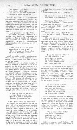 44 GOLOSDRlgA DE INVIERNO
La alegria y el dolor
han ilegao ayer aqui.
;Fa ella na de ser la aleprfa,
porque el dolor es pa mi!. . .
Chela no acprtaba a roniprender
qu6 oculi as razones Iinbla tmido Car-
los para proponerles aqiicl paseo, tan
hernioso, pero tan contrxrin a las afi-
clones corrientes de si1 primo. La ex-
plicaci6n la fuvo luego, ruando a1 pa-
sar freutr a cierta casa, vi6 a 10s dos
j6venes saludar con el sombrero en
alto. ..
-iAh, pIcaros!---les dijo Fdlix.
Las n;Aas Moralas estabau a la
puerta, por ctonde se rsrapaban to-
rrentes de luz, y desde all¶ agitaban
BUS pafiuelos, en seiial de suprema
despedida. La voz (161 acordeonista.
intencionadament~ sentida, S P ~ l e v 6
entonces:
Llora anto el que se qiiea,
con10 llora el que se va.
,Si el tiempo no fuera olvfo
el llmto formara un mar!
JosP Antonio repitiG mentalmente
esta copla. que en su ingennidad de
cantar, interpretaba tan bicii cl wta-
do de su a h a ,
Rallabanse ya en pleiio campo. .%
trechos pasaba el rarrito junto a 10s
drboles de la orilla del camino, y el
ramaje se habia hrcho tan froildoso.
que todos tenIan q u e eequivar si1 azo-
te. JosP Antoqio hubiera deseado
que aquel viaje no terminara nuncn
Ella iha a su lado, golpeando distraf-
da, con su junquillo, 1as barandas dc
hierro. El sentia el alirrito de si1
cuerpo, vera hincharsp si1 prrho a. im-
pulses tie la respiracibn, le pawria
sentirse enviielto en una sola ola de
yasi6n pori aqnella vida adorable. .
que en unas horns inBs veria desapa-
recer a SUR ojos. 131 artista vagabundt
ugreg6 a6n otrx ropla a sii tonad:]
A toos 10s qiic me ascnchan
que me discurpen la voz.
Que si I s voz se romprase
tambiPn la coniprase yo!. . .

Call6 e hizo callar su instrumcnto
LOBj6venrs le prodigaron mi8 palma
das, y e1 pobre hombre,-poco habltua-
do a seniejantes triunfos, s? baj6 de la
imperial, m$s muerto que vivo. 3 ;
siquiera tuvo palahras para agrade-
cer. E1 carrnaje sc detnvo. Otros pa-
sajeros descendieron tambih, y cuan-
do se reanud6 la inarcha, SP alcanza-
rou a oir de nuevo, cada vez mBs dis-
tantes, 10s tr6mulos sonidos del arm-
de6n, y la voz del roto que en mitad
de la noche echaba a1 viento la6 quc-
las de su alnia eteruamente huerfapa.
-Son Las Cadenas, JosB Antonio
-Si,--respondib 61. Y tarareb:
joyes?
Si las cadenas que a ti me Iican
me fuera dado desIJedazar, . .
- ('bntclas, Josc' Antonio.
- No las rwucrdo. . , ITarc murho
Y en voz may baja, -onfi?Onrial-
--;iCuando no liabia para mT cndc-
-Cante otra cosa,- dijo Wlix.
-2Algo de la nnche, amigo Jos6
-En seco no st? puede cantar.
Salian a la. razbn a campo raso y la
rlaridad la luna dib de lieno sobre
el grupo Ibaii solos de nuevo, y Jose
Antonio se anim6. lMirando a las es-
trellas que temhleteaban en un azul
ideal, rompid a rantar, primer0 a la
sordina y Iiiegn con mils seguridad 3
hrfo :
tiempo que las nprrncl<. . .
mente, agreg6:
nas!
Antonio.
Bajo la sonibra inmensa
d~ tns obscnras alas
rbmo latir 30 sic-nte
la atxnBsfera del alma,
oh, noche entriqtwida,
oh, nnclic solitaria . .
F;! viciito sc llwaba a lo lejos e1
pnjambrr doloritlo (1- aquellas notas
que (.I r.niiti6 otras veeps por entre-
tencibn. por cnqnfiar su soledad ram-
pesina, y qur. wail ahora como u n
grito de si1 corazcin 1i.rido. Todo, ba-
jo el ri-oln profiindo. sobre 10s cam-
pos hunditlos en la somhra, se llenaba
de su mi~:uatristwa:
El rnyo t l ~la cstrclla,
la brisa qnc nos hahla
con w a voz dolii.ntt1
d e Is illtinix rsperanza,
la queja de 10s vimtos.
la iiim~nsidatlcalladst. . .
Ta~:os callaban tambi&i. Se hubiera
d k h o quc se seutia sletrlar u n alma
en 10s espacios, como un ave mori-
bunda. c%chla sc! recogla en SI misnia.
penetrada hastii lo intinio por aquei
dolor tan humano, llorado a1 dulce
resplandor de las estrellas, en mitad
de 10s campos.. . Y e1 clamor segufa:
Oh, si e m s dulces notas
del clrlo despefiadas,
tuvicran otro asilo.
tuvieran otra patria!
E n ellas te diria. ..I
Gal16 dc repent? JosP Antonio. El
torrente armoliioso se quebrb como si1
 