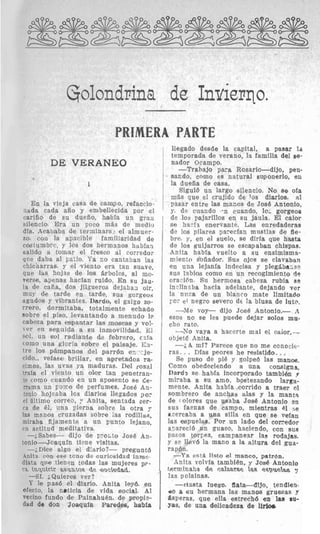 Golondrina de Inuierqo.~
PRIMERA PARTE
DE VERANEO
1
En la vieja casa de cam$o, refaccio-
nada cada ail0 y enibellecida por el
cariiio, de su dueilo, habfa un grari
silencio. Era un poco m&s de med:o
dia. Acababa de terminars. el almuer-
zo. con la apacible familiaridad de
costumbrc, y 10s dos hermanos hablan
salido a tomar el fresco a1 corredor
que daba a1 1:aiio. Ya EO cantaban la3
chicharras, y el vientol era tan suave,
que las hojas de 10s brboles, a1 mo-
Terse, agenas haclan ruido. En su jau-
la de caiia, dos jilgueros dejaban oir,
muy de tarde en tarde, sus gorgeos
agudos y vilbrantes. Dardo, el galgo ZO-
rrero, dormitaba, totalmente echado
sobre el piso, levantando a menudo 1p
cabeza pa'ra eisipamtar lals motseas y YO!-
l e r en seguida a su inmovilidmd. XI
FcIl, un sol radiante de febrero, cifa
como una gloria Eoibre el paisaje. C:I-
tre 10s p&?mipanowdel parr6n en -:je-
cido,, vielaso brillar, en alpretrudos ra-
cimos, las uvas ya maduras. Del rosa1
traia el viento un o h tan penetran-
t P como cuando en un aposento se ce-
rrama un poorrlo de perfumpes. Jots6 An-
tonio hojeaba lcs diarios llegados por
el filtimo correo, :' Anita, sentada cer-
ca de 61, una pierna sobre la otra y
las maims cruzadas sobre las rodillas,
miraba fijamente a un punto lejano,
en actitud meditativa
--i,Sabes-- dijo de GrOiitO Jose An.
tonio --Jolaquln tkne visitas.
-~Dice algo el diario?- preguntd
Anita, con ese tcno de curictsidzd inmc-
diata qiie tienqn todas las mujeres pp-
ra inquirir asuntos de sociedad.
-Si. iQuieres ver?
Y le pas6 el diario. Anita ley6, en
efecto, la nbticia de vida social. A1
vecino fundo de PainahuBn, de priopi3-
dad de don Joaqufn Paredes, h&la
llegado desde la capital, a paaar la
temporadit de verano, la, familia del se-
nador Ocampo.
-Trabajo para Rosaric-dijo, pen-
sando, cnmo es natural suponerlo, en
i la dueiia de casa.
Sigui6 un largo silencio. No se o h
mi5s que el crujido de los diarios, 211
pasar entre las maros de JOSE!Antonio,
y, de cuando -n cuando, lo, gorgeos
I de 10s pajarillos en su jaula. El calor
1 se hacfs enervante. Las enredaderas
de 10s pilares parecian miistias de fie-
bre, 7,en el suelo, se diria que hssta
de 10s guijarrols se escapaban chispas.
Anita habfa vuelto a su ensimisma-
nlier,to soilador. Sus ojos se clavaban
en una lejanfa indecisa y pleg&ba:,sn
sus Iqbios como en un recogimiento 39
craci6n. Su hermosa cabeza rubia a4
inclinxba hacia adelante, dejando ver
la nnca de un blanco mate limftado
yo:- el negro severo de la blusa de lute.
-Me voy- dijo Jose Antonio.- A
esos no Ee les puede dejar solos mu-
cho rato.
-30vaya a hacerte mal el caior,--
objet6 Anita.
- L A mi? Parece que no me conocit.
ras. . . Dlas peores he resistido,. .,
Se pus0 de pi6 y golpe6 las manos.
Como obedeciendo a una eonsigna,
Dard5 se habla incorporado t a m b i b p
miraba a su amo, bolstezando larga-
mente. Anita habfa corrido a traer cl
sombrero de anchas alas y la manta
de rolores que usaba JosE! Antonio en
sus faenas de campo, mientras til :e
uercaba a una silla en que se vela11
las wpuela6. Por un lado del corredor
aTareci6 wn guasol, haciendo, con sus
paras torpea, eampanear la3 rodajas,
y se llev6 la man0 a la altura del gua-
rapbn.
-Ya est& listo el manco, patrbn.
Aiiita volvla tambien, y Jose Antonio
terminaba de calzarse las espuelas p
las polainas.
-Hasta Iuego, fiata-Uijo, tendien-
r10 a rsu he:mana las manos gruesas y
Asperas, que ella estrech6 en la8 nu-
Yas, de una delicadeza de lirlocr.
1
 