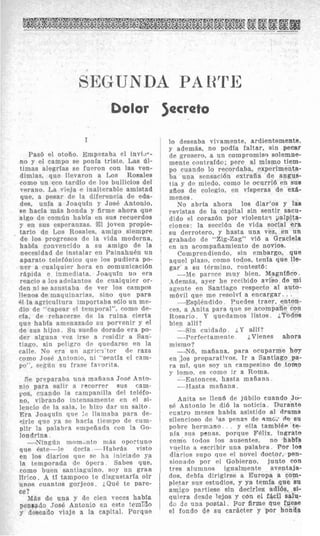 oisr Jacrsts
I
Pas6 el otofio. Empeeaha el invi.37-
no y el campo se ponia triste. Las 61-
timas alegrias se fupron con las ven-
dimias, que llevaron a Los Rosales
como un eco tardio dp 10s bullicios del
verano. La vieja e inalterable amistad
que, a pesar de la diferencia de eda-
des, unia a Joaquin y Jose Antonio,
se hacia m8s honrla y firme ahora que
algo de coman habia en sus recuerdos
y en sus esperanzas. El joven propie-
tario de Los Rosales, arnigo siempre
de 10s progresos de la vida moderna,
habia convencido a sn amigo de la
necesidad de instalar en Painahukn un
aparato telefdnico que 10s pudiera po-
ner a cualquier hora en comunicacidn
rCtpida e inmrdiata. Joaquin no era
reacio a 10sadelantos de cualquier or-
den ni se asnstaba de rer 10s campos
llenos de rnaquinarias, sino que para
61 la agricultura importaba s610 un me-
dio de ‘ capear 01 temporal”, como de-
cia, de rehacerse de la ruina cierta
que habfa ameiiazado si1 porvenir y el
rle sus hijos Su surfio dorado era po-
der alguiia vez irsp a residir a San-
tiago, si11 peligro rlr qnpdarse en la
callp. N o Fra uii aarlc-l’tor d~ raza
como JnsP L4ntonio, 111 “sentia el cain-
rin si1 frasr favorita.
he Droparaba una mafiana Jose Anto-
nio para salir a rrcorrer SUB cam-
pos, cuando la ranipanilla del telkfo-
no, vibrando intensaniente en el si-
lencio de la sala. 1 ~ -hixo clar nn salto.
E r a Jonqufn aup l e llamaba para de-
&=le qiie ya se hacla tlempo de cum-
Dlir la palabra pmppfiada roii la Go-
londrina
-Ninglin mnm,nto mas oportuno
que 6stp-lp dwia -1TabrAs visto
en 10s diarios que se ha iniciado ya
la temporada d c bpera Sahes clue,
como huen santiaguino. soy un gran
W e o . A ti tampoco te disgustaria oir
nnos cuantos gorjeos. iQu6 te pare-
ce?
Miis de una y de cien veces habfa
pensado Jose Antonio en este tern30
y deseado viaje a la capital. Porque
lo deseaba vivamente, ardientemente,
y ademiis, no podia faltar, sin p e a r
de grosero, a iin compromiso solemne-
mente contrafdc); per@ a1 mismo tiem-
PO cuando lo recordaba, experimenta-
ha una sensacidn extraiia de angus-
tia y de miedo, como le ocurri6 en SUB
a%os de colegio, en vIsperas de ex&-
inenes .
No abria ahora 10s diar‘os y las
revistas de la capital sin sentir sacu-
dido el coraz6n por violentas yalpita-
ciones: la seccidn de vida social era
su derrotero, y hasta una vez, en un
grabado de “Zig-Zag” vi6 a Graciela
en un acompafiamiento de novios.
Comprendiendo, sin embargo, que
aquel plazo, como todos, tenia que 11s-
gar a su t6rmiiio, contest6:
-Me parece mny bien. Magnffico.
Adenids, ayer he recibido aviso de mi
agente en Santiago respecto a1 auto-
mdvil que me resolvi a encargar.. .
--EsplCndido . Puedes traer, enton-
ces, a Anita para que se acompaiie con
Rosario . Y qupdamos iistos. iT@doa
bien alll?
--Sin cuidado. i,Y a.lli?
=-Perfeetamente iVienes ahora
mismo?
-Y6, maiiana, para ocuparme h w
en 10s preparativos. Ir a Santiago pa-
ra ml, que soy un campesino de torno
J- lonio, es coino ir a Roma.
-Entonces. hasta mafiann
--Hasta maiiana.
Anita SP llend de jtibilo cuando J W
sk Antonio le di6 la noticia. Durante
cuatro nieses habia asistido a1 drama
silwrioso de 1as penaq de Rmci d e su
pobre hermano. y ella tambihv te-
nia sus penas, porque Felix, innrato
coino todos 10s auspntes, no habIa
vuP1to a wcribir una palabra. Por 10s
diarios snpo que PI novel doctor, pen-
sionado por el Gobierno, junto con
tres aluninos ignalmente aventaja-
dos, debfa dirigirse a Europa a eom-
pletar sus estudios, y ya temfa que su
amigo partiese sin decirles adibs, si-
qiiiera desde lejos y con el fscil salu-
do d? una postal. Por firme que fuese
el fondo de su carbcter y par honde
 