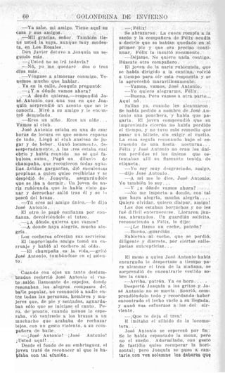 60
-Ya sabe, mi amigo. Tiene aquf su
casa y sus amigos.
-Mil gracias, sefior. TambiBn tie-
ne usted la suya, aunque muy modes-
ta, en Los Rosales.
Doxi Javier dcfiiro a Joaquin 1111 se-
gundo mfis
-iTlstett no S P irA tcitlavla?
-N6, yo nir qnerlar6 do., o tres
-VSng.asc a almorzar conmigo. l'r.
Ya en la calle, Joaquin pregunt6:
--iY a ddude vamos ahora?
-A donde quieras,-rcspondih Jo-
se Antonio coli nna voz en que Joa-
quln sorprendi6 111 acento que no !e
conocfa. Mir6 a ,911 aniigo y le enwn-
trb demudado.
-Ere% 1111 niho. Eres nu nitio. .
Vamos a1 club.
Jose Antonio rstaba en iina de cs:ic
lioras de locura en r4ue somoi f2lgLlPe::
de todo. Llegb a1 rlub a n s i ~ s ode j u -
gar y de beber . (:an6 loraniwtc, fie-
sesperadamentc. 4 las I res estaba e m ,
ebrio y hahia rcunido no sP q u P fa-
bulosa sunia. Pagd un diluv%cr il<,
champaiia, que recogieron toda$ ?qii?-
llas Bvidas gargantas, dtb suciilen~ar
propinas a quirri quiso rccibirlas v SI
despidib de Joaqniii, asegur5ndol~
que se iba a dormir. ITn joven de n3-
riz rnbicunda qnc' le iiabia visto gd-
nar y derrocliar sali6 trns 61 y se 1 4 ,
pesci3 del brazo.
-Td pres mi arnigo firiiro,--le dijo
.To& Antonio.
El otro IC pagb roiifianza por ron-
fianza, devolviPndolr el tuteo.
---&A dbnde quieres que vamos?
-A ciondr haya alcgria, niuefia alp-
grfa.
1,os cocheros ofrerian sits scr'vicios
El improvisado aniigo tomi, 1111 ( i t -
rriiajp y hablh a1 corhim) ai ofdo.
-pi1 champafia es la vida,-gritt:
Jose Antonio. tiimhAndose e11 e1 asirii-
to.
dlas mfis.
nemos niucho que hsblar .
'
Cnxndo con ojos nn tanto dcsluin-
brados recorri6 Jos6 Antonio cl vas-
to salbn Ilanirnnte d r espcjos, dolid!,
resonaban 10s alegrrs conipases dr!
baile popular, no reconocib a nadie en-
tre tc~daslas persoilas, hombres y niu-
p r e s que, dr pie y sentados, aguarda-
ban sblo que se iniriase el canto. Pe-
ro, de pronto, cuando menos lo espe-
raba, vi6 venfrsdo a 10s brazos a U I ~
muchacho qnr arababa de rrrhazar
lejos, con un gesto violcnto, a 6u com-
pafiera de baile .
-; JosC Antonio! ;Josi. Antonio!
,Usted aqul! . . .
Desde el fondo dr si1 einbriaguez, el
joven tratd de rcconocer al que le ha-
'plaba con tal efusibn.
--,Felix!
Se abrazaron. La cueca rompfa a la
sazhn y la compaiiera de FBlix acudia
a decirle que se habian quedado en el
primer pie y quc era preciso conti-
nuar Felix la iiisulttj snezniente
- DPjarne. Na quiero iiatla vonttgo.
Rilsrate otro conipafiero .
Nl joven de la nariz rubicunda. quc
se habia dirigido a la cantinz, volvi6
a tieinpo para oir esta respnesta y SP
la aprovrchb maravi
--Vamos, vamo5 ,
--.Yo quiero alrgr'arnio, Felix
--Hueno. Fern vanins a otra parte...
Aqiii n 6 .
Salian ya. cuando les alcniizaron.
S P habia pwlido a nombrr de .Io46 An-
tonio una 11onrhcr:t, y Ilabia tque pa-
garla. El jovrii comprciidifi que su
i mprovi!?atf D rI ccr15n no I1abia pertiido
el tiumpo. y no tuvo m5s rcmetlio que
pasai' ii'i billetc, sin cxigir el vuelto.
Ln cays scqnia rci.onanrlo bajo rl PS-
trnrii tlo tln uiia t i w l a m)rturna.. .
FCIis y T o 4 Antoiiro no clan 10s fini-
cos 1~t~riIitlasn i 10s lin1cos que os-
trntaltur! all1 si1 flmnnul - triiida de
rtiqueta.
-1 0 SOY irluy c l ~ ~ s g ~ ~ c i n t l o ,amigo,
--ciijo lo?@hritonio
---A nil nir l o dice. Jos6 4ntonio.
Yo tambiPn lo soy . .
--Y ; a dbnde vnmos ahora?
--SO mc iniporta a donilr, con tal
qire hayn alegrin, mucha alegrfa. . . .
Qiiiero olvitlar, qiiiero disipar, amigo!
f u P cfitfcil ~ f iternprri sr Lloraron jun-
tos, abraziidos. I1n qiarcliAn solfcito,
reconocicndo a FC.lix, Ir dijo:
[,OS (105 est:tbari b0lr:lChoS no le6
--iLc llani:) iin roche, patibn?
---L?iicno. Cnardi5n.
Subirron a1 roche, que sr perdiA,
diligent(>y disrrrto, por cicrtas calle-
juclas suhteptirias. ..
El mozo a quicn Jos6 Intonio liabia
encargado le despPrtasP a tiempo pa-
ra alcaiizar cl tren de la mafiana, se
sorprendi6 rlc encontrarle vestido so-
hrr la c a m .
-~ 4rriba. patrbn. Y a PS hora. . .
Despelt6 Joaquin n 10s gritos y J O -
86 Antonio no s r movia. SonriB, com-
prendi6ndoln todo y rerordando haber
encontrado el lecho vacio a s11l l e g ~ d a ,
y aun6 si18 esfurrzos a 10s del sir-
vlente.
--;Quo t r d e j a el trcn!
E imitabo cl silbido de la locomo-
tora. . .
JosC Antonio se esprrczh por fin.
Se le habfa cspantado la mona, pero
no ~1 sueiio. Adormilado. roil gesto
de fastidio qiiiso rcruprrar la hori-
zontal; pero Joaquin se pus0 a ean-
tarle con voz solemne 10s deberes que
 