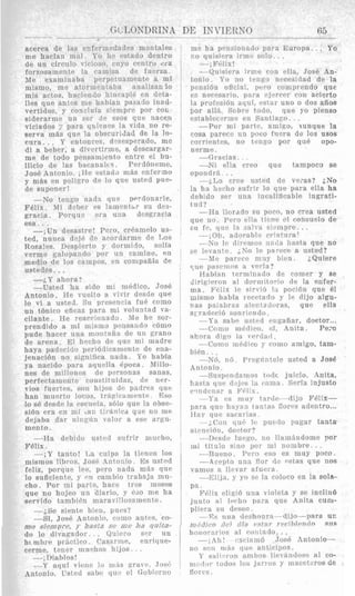 .- ~~.. . .~ _
acerca de Ins cnfermedndcs mentales
me hacian mal. YO hc estado dentro
o w , cuyo ceiitro txa
forzosamente la caruisa de faerza.
lle cxaminaha perpotiiainente a mi
inismo, me ator!n:?nt :tba analizanlo
mis actos, hacienilo hi11capi6 en dcta.-
lles que antes me hnbian pasaiio inad-
vertidns, y concluia siempre por c01:-
siderarme nii FCI' de esos q u e nacen
viciados 7 para qbiencs la vida no re-
serva ni&s que la obscuridad de la !o-
e, dzsesperado, nio
di a beher, a tirine, a descargar-
me de todo pensarniento eiitre el bu-
llicio de lae bacanalt5. PerdBneme, '
J O S ~Antonio. il-le estati3 mzis enfcrmo iy m&s en p c l i y o de lo qiis usted pue- 1
de snponer! , !
--No tengo nadn qiie iwrdonarle,
Felix. M i deber es iam?nt;,r su cle3- ~
gracia. Porqu:: cr:t ulla dewracia ~
e s a . . .
-iUn desastre! Pero, creamelo us- ,
ted. nnnra d c j P rle arordarme de Los
I
Rosales. Drspierto y clormido, solia
vernie F;xlopando por n ri camino, en
medio .de 10s campos, en con~pafiiac'e
ustedes. . .
-;,Y ahora?
-Ustecl ha sido mi m6dico, JOSE.
Antonio. H e ciielto a ririr desde que
10 vi a usted. B n presencia fu8 como
un t6nico eficnz para mi voluntad 1%-
cilante. Re reacrionado . Me he sor-
prendido a mi mismo pc?nsando c6mo
pude hacer una nioiitniia de nn mano
de arena , El h d l o c l ~rille mi madre
haya padecido pe dicnriiente de ena-
jenacinn no siRn a iiatla. Yo habia
ya, nacido para aqns.lla 6poca. Jlillo-
nes de millones (le p'2rsoiias sanas.
perfectamente cnnstituir~.as, de ncr-
vios fuertes, soli 1li.j
han muortci lovus, t,i rneiitc. Eso
lo s6 drsde la PSS(:I~P~~?
siBn cra ('11 m i L i ~ ~ ~t,ii.:itiicd qiic 110 me
dejaba clar !tiii:;iin valor a ese argu.
mento.
---Ira tlcbiciu iistcrtl sufrir nriicho,
F61ix.
-iY tanto! La cn!p:i la tienen 10s
misinos lihros, Jos6 Antoiiio. ICs usted 1feliz, porqiie lee, pero nada m;is q u e i
lo suficiente, y (>ncainbio trabaja mu-
cho. Por mi parte, liace trcs me,ses
que no hojeo un diario, y e30 me ha
servido tambi6n ruaravillosn~rinllte.
--A% sip,nt.c bien, ;)uf,s?
--si, J O S ~Antonio, coma antes, 'CO- i
mo sieniprc, y hasta se me h a quita-
do lo divagador.. . Qgiero ser u n
hrmhre prsctico. Casarme, enrique-
cerme, terier muchos h i j o s . . .
~
-- il)iab1os !
---Y aqiii vic:iic 1 ~ )~ii.isgritvri. .J:isc;
>ntoiiio. Cslctl sabc t j i i c el Oubiuriiu
la pri)fnr;i5n aqui, i'stnr uno o dos afios
par all::.. Sobre toclo, que yo pieiiso
estal)lec?rine en Santiago. . .
-Por mi pa.rtc, aini*.,o, 3unque la
cosa paresco un poco fnwa de 10s USOS
corrientcs, no thnzo por que opo-
nerme.
eo que tampoco se
opondrA. . .
--i,T,o cine iisted de veras? &No
la ha hecho siifrir lo que para ella ha
dehido nna inealiticable ingrati-
tu d ?
n pore, no crea usted
---.No le dirpmus 11ni1a h a s h que no
---Jle parcc? i m i y
Hahian terminado d e comer y se
yue p:rseni~sR verla?
inismo habia reeetado y le dijo algu-
---Como nifdjco, VI, Anita. Pe:o
-196. iid. Pregfiintele usted a Jose
todc jnicio, Anita,
' c':kJil:i. Seria injusto
- - Ya ('S - tnrrlt~---~tlijoFelix-
para clue 11;iyil i i t i l 11L S S florcs adcntro.,.
I l i l V CJilO snc:arlas.
iiti111c i6!I, doc:t or?
in1 titnlo sino por mi nombre. . .
Ant,nnio.
--.-;,Cor qn<> I t s yiierlo pagar tanta
----.T)t~stleInego, no Ilarudndome por
--Rueno. Per0 eso es muy poco.
-Acepto una nor ilc rslas que nos
vamos a llevar afuera.
-Elija, y yn SP la eoloco en la sola-.
pa.
F6lix eligid una violeta p se inclin6
junto :11 l ~ r h oDara que Anita cum-
pliera sn deseo.
-Rs una tlrshnnrn~~-dilo---parauc
rufitlico tlcl d i ~cLslnr recibiendo sus
hoiiornrins rtl c~nnl.:rilo.. .
IT s:ili,.rtiir aiiiKi!is Ilt?v,'lndn~ea1 CO-
l t l o ~ ! t ) l . toilos Iris j i i c c s y iaucetc?ros(le
 