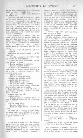 67_____ _?
GO1,ONI)RIWA DE INVIERNO
na un pobre diablo que sc clued6 prcn-
- i U n pobre cliablo, JosB AntoiLio?
No hable asi. . .
--Pueda ser que al5uua VPZ, cuan-
do de puro ahurrida si3 ponqa triste,
recuerde vagarrieiite ml noiubre y
piense que aqni en el foudo dc 10s
campos hay u n niucharho que delira
por ella. .. Sonrm-5 romplacida, o no
sonreird. Rlientras tanto, yo soy muy
desgraciado y daria aiios de mi vida
por arrancarme drl coraz6n este anior
infitil e inseiisato.
--Ni insensato ni indtil, Josh An-
tonio. En la vida no ocurre nada por
que si. Ese accidente de que usted
habla, esa venida de elln a Painahudn,
ha de tener forzosamente consecuen-
cias. . . iCudlcs son esas? ;Quii.n
puede saberlo! 1)ejenios que la vida
corra. . .
--Y que c o r n el ponche. ,S&lud!
--Salud.
hpuraron el ultinio sorbo y se le-
-Si a la enfernia se le ofrece algo,
--t)jal& no haya necesidad. De to-
--Hasta maiiana tenipraiio.
-Buenas noches, doctor.
lie dcj6 en tsu aposento y en punti-
llas para no hacer rnido, penetr6 a1
de Anita, crcyEndola darniida. lC!l&
musit6 1eveint'n tc:
vantaron.
no vacile en desperlarnie.
dos modos, gracias.
-2. JosP Antonio?
---iNo has dormido nada?
-iPrro he soiiado rnucho'
-Feliz tir . Duckmete. ..
-<Jose Bntonio, i t e vas?
-Sf, nenita. Hasta rnaiiana.
-&Y no me dices nada? ,Esper&n-
dc,ie a ti no me he dormido!
JosB Antonio se acerrB a1 lccho y
muy bajito, pegado a1 cido de su her-
mana, le dijo:
-Est& loco por tI.
--&Que dices?
-Quiere casarse contigo antes de
irse a Europa y llevarte en su compa-
fila. . .
--Y tii &qui. dices?
-Lo que digas tii.
-Eres mi angel bueno. Dkjame be-
sarte.
La besh en la frente, J' Josi. Anto-
nio sali6 radiante, olvidatlo de S I pro-
pio dolor ante la felicidad de aquolla
a quicln arriaba tanto.
V
huita est uvo lnuy ni;il 1 <i influen-
za la retuvo en cams casi u n a seinana
Prro no fueron 'vavos 10s riii-l,irlos qirc
se l r ~prodigarori porqac, a1 fill, en 1111
hermoso mediodia de sol pudo Icvan-
t n n w v wlir a1 rnnienor ,roanuiii Y
Rosario liabiau ~ . m i r l o d o s veces a
verla, y a rriariutlo cqstakiari preguntar.-
no 1% dcsaniparb un
iilonio esperaba sblo
1 tl;ii.Jc noticia de la
~tomBvil,Hizo sonar
, c l 1 . i ~ no mbia nada, se
extrafib de aqucl sonido singular. En-
tocces 61 lo confes6 todo, dicicndo
para discul!:arec ante sus ojos, que
hnhia prow:;ido de acuerdo con Gra-
cieln.
--Eumo-dijo elk--pow no crew
nile yo vaya a subir. . .
-Ya le perderks el niiedo.
A1 dia siguiente, como siguiera el
tiernpo apncible y la temperatura ti-
bia, decidicroii ir a PZinahuBn, a con-
dici6n de rcgresar tcinprano. Vencida
p o i la8 insiaricias de ambos juvenes,
ella we rcsian6 a ocnpar uIi asiento en
el autoni6vi1, y en segnida se familia-
ria6 con 61, ciicoiitrAndolo niuy agra-
dable. Ilabian cerrado e1 toldo, para
cvitar el frio p,ocluc:do por la veloci-
d a d y el viaje no tuvo m$s inconve-
nient(!~clue el de su brevedad. El
chauffour venido de la capital era un
exceleriie mecbnico, a c,uien, para ma-
niobrar con srgaridad, no hiao falta
mas que saber que ;a carratera era
ancha y sin baches demasiado profun-
dos .
Joaquin y Rosario preguntaron en
hroma e i vcnian a dejar a Felix, quien
sc apresnr6 a rorit~starque su deber
de medico le obligriba a regresar a
Lo?: Rosales.
-icon q u o si1 dcber de ni6dico,
no?-prcgun(6 la daefia de casa, fi-
jando SUB ojos rmliciosos en Anita,
que, phlida c o i ~ oestaba torlavfa, no
pudmo disjmi.ilar el rubor que la en-
cendi6.
IAS niiios se volvieron locos con la
nifiqujna, tanto que JoaquTn tuvo que
resolverae a dar con ellos un paseo en
"ese coche que andaba sin caballos".
El mayor, creyendo que la fuerza mo-
triz residia en el mecLnico que mane-
jaba el vehiculo, dcclar6 a su papa
que 61 querfa ser chauffeur.
A la tarde, en el momento de la
rlmpcxlida, llegb a P a i n a h u h la co-
rrcsliondencia . VenEa una carta para
P6lix. El la ley6 rS.pidamente y se la
xnard6, sin poder disiniular la emo-
cihn que le pus0 trkmlas la mano y 61
acento.
-?lP un coin'paiiero. . .-dijo.
-;.Qu6 fui., Felix?---le pregnntb
-Tcngo cine irme. Antes de quin-
P
Rosario.
cc dias C Y la partida a Europa. ..
dcspn6s dc la coniida, en la ho-
y suave de la. sobremesa, pro-
nicia a Ins larzas v craves conversa-
 