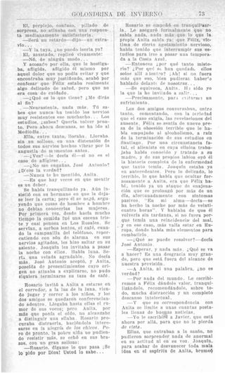 El, prrplrjo, confilso, pillado dr3
sorpresa, no atinaba con iina rcspues-
ta medianameritc satisfnctoria.
-Ser& un wtardo- dijo--iin extra-
vfo.. .
-Y la tiiya, 2,no piicdo Iecrla yo?
El, aslistado, rPplic6 vivaiiieiite:
-N6, de ningdn niodo . .
Y acosac'o por clla, qnc le hostiga-
ba, afligida, afligiclo 61 lnismo por
aquel dolor qiir no podia evitar y que
encontraba muy justificado, acabh por
confesar que FPIix estabe realments
algo dellcado de salud, pero que no
era cosa (le cnidado.
--;,&UP es lo q i i ~tjrne? 2,Mr cljrhs
a1 fin?
--Nrurastenia, natla m:is TI? sn-
bes que n n n c a lia tpiiitlo Ins ncrvios
muy rcsistcnlcs psi? niurhncho. . . T,os
estudios. ;.sabes? Qunria volver pron-
to. Pero ahoin dcscansa, S P 11% iilo a1
Mediodia. . .
sin un sollozo, en i i i i a dist~iisi6n de
todos sus ncrvios licthos bibrar pnr la
angustia dr. rii~nicnlosnnlcs.
-jVcs? -1r Coria i.l-si no PS cl
--&No iiic rnqaiias. *Josh A n t o n i o ?
--Nunc:i I P 1 1 ~inentjdo, Anita.
--Es qiir hay vacrs cn que mentir
es un dpber.
Se habia tranquiljzatlo ya Adn in-
sisti6 con sii hermano en qiir3 la d-ja-
se lerr la rarta; pero 41 se nezh, a r m -
yendo que cosa.: de homh1e a hornbrr
no deblan conoeerlas las miijpres.
por primera vox, Cl~sdnhacia niucho
tienipo la romida luP una rsrcna tris-
te y casi panosa en Los Rosales. Sc
servlan, a sorbns lentos, el rafb, ruan-
do la ranipanilla dal tel@fono, reper-
cutiendo con scin de alarmn en siIs
nervios agitados, les hizo saltar en si1
asiento. Joaquin les invitaba a pasar
la norhe con ellos. Habia luna. Se-
una velatla aw-adable. No rlecia
m$s. .JosP Antonio acept6, y Anita,
poseida do presentiinic~rtoscuyo ori-
gen no atinaba a euplicarse, no pudo
siquiera terniinarse su taza de cafe.
Rosario invitb a Anita a estarse en
el corredor, a la luz de la luna, vien-
do jugsr y cnrrer a 10s nifios, p 10s
dos amiyos PP qnedaron rnnfnrcncian-
ba hasta ellas e1 r w
; per0 Anita, pnr
m8s qne ponia cl ofdo, no alcanzab?
a distingiiir nna silnba. Rosarin pro-
curaba clistraerla, hacihndolx intpre-
sarse en !a alearia de los chicos. Pc.-
ro de pronto, la pobre niiia no pudien-
do resistir mgs, se ~ r h ben BUS bra-
zos, con un gran sollozo:
-Rosario, digame lo que pasa iSe
10 pido por Dios! Usted lo sabe. , .
Ella, entre tanto, llorabe, IAIorab2
j D ' c c s la v>rdntl?
~-~~ -
Rosario s" cnip-ii6 en tranquillxar-
la. Lr asryur6 Torinalmente que no
sabia nada, nada m5s que lo que la
propia 4nita sabin ya: que Felix, vfc-
tima de cierto n-urltarri1ento nervioso,
habia tenido qiir interrnmpir sus es-
tudios para irsc a pasar iiiia tempora-
da a In Cosln Axill.
--Entoncrt: ;, p n y q i i P tanto miste-
rio? 2,Por q116 st h:m quednd~, ellos
solos alli a l e n l r o ? j.ill! si 110 fuera
in6e que eso, hien pudierar 1,aber'j
hablado d?Jdnt( de nosotras .
--Se equivoca, A n i t i . I i ? sido yo
la qiie la lie invilado a c;a!im. .
mente. par 1 t 7 il'1vni2 1111
I m do.: amigos ronvc?s'ih711, entre
rntando, roll la
c.xiq,ia, Ins rcvc~laci
liu S P sentia tlc iiiievo pre-
sa d~ 13 olisrsiAn tcrriblc que le ha-
bin enipujado xl alcoliolisnio, a raiz
de la trrniinaciAii dil siis rstntlios en
Santiaqc. Por una C I Icitiistancia fa-
tal, 6.1 BliPiiista r n ciiya clinica traba-
jaba habiu conwiilo J' tratado a su
nindrr~,y tln siis prnpios labios oyb el
In historia c'omplrl a tlc In cnfermedad
qnc tanto Ictnia. rJoacliiin cstaba ya
en ;intf-cedr3ntcs. l'ero lo dillicado, lo
terrible, lo qnc>habin q i r ~ocultar for-
zosarnciif~a Anita, era ~ I I PFblix ha-
hi1 Crii~doya 1111 ataqiic de enajena-
ciAn que se prolong6 por nfts de un
dia, :tfortuiiadarneaie ron sintomas
pasivos "En mi alma-rlecfa-se
ha liccho la noche por mh.: de veinti-
cuatro horas". Y hablaba de que 61
volveria sin tardanza, si no fiiera por-
que teinin una rcincidrncia drl mal,
y cn w e easo, inhs valia Pstar en Eu-
ropa, donde habia mBs elrnicntos para
combatirlo .
-iQub se puede resolver?-decla
Jose Antonio.
-EspPrar, y nada nifis. ;,&LIP se va
a hacrr? Es una desqracia muy gran-
de, pero que est&fiiera del alcance de
iluestra previsi6n
-A Anita, ni una palabra, jno es
verdad?
-Por nada del ninndo. Le escribi-
remos a F4lix d&ndole valor, tranqui-
lizgndole, recomend&ndole, sobre to-
do, mucha distraccihn y un completo
dewanso int~lrctual.
--Y q u ~SU correspondancia con
ilnita sc liniite a iinas ricantas posta-
Ics llenas d e bumas notjcja.:.
-Yo IC escrihiri. a Javicr, que est%
ahora por all&, para que no le pierda
do vista.
Ellas, que entraban a la sazhn. no
pudieron sorprender nada de anormal
en su actitud ni en su voz JoaquIn,
para acabar de desvanecer toda mala
idea en el esplritu de Anita, brome6
 