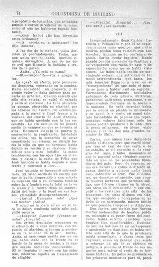 a PrOP6Sito de 10s niiios, que se hablan
West0 a correr alrededor de la mesa,
comO si aCln no hubicran jugado bas-
tante.
--iQUe hubo? iSe han divertido
estos bribones?
-;A acostarse, a acostarse!-les
dijo Rosario .
A las dos d~ la mafiana, todos dor-
mfan ya profundament@. Todos, me-
nols Anita que no habin querido si-
quiera dexvegtirse. A eso de las do-
ce oy6 que Rosario la hablaba a tra-
ves de la pared.
-Anita. iYa est& en cama?
--1SI,-respondi6,-voy a apagar la
lua.
La ajagd, en efecto, pero permane-
e10 despierta, esperando en la sonibra.
Habia concebido un proyecto, y su
propio valor le daba Pnimos para PO
nerlo en prgctica. Cuando calculb quo
s610 ella velaba, se quit6 el calzado
y sali6 a1 corredor. La luna alumbra-
ba apenas, obstruida su claridad por
10s Brboles del huerto. Se ircsliz6 pc-
gada a la pared y lleg6 frente a la
ventana del rnarto de Josi! Antonio,
que se habla qiiedado con la lux en-
cendida. Le vi6 sumidn en u n pesado
sueiio de campesino que SP lcvanta a1
alba. Entonces empuj6 la puerta y,
conteniendo la respiraribn, 1atiFndole
10s oldos, con la sensaci6n tlp estar
conietiendo un crimen, se dirigi6 ha-
cia la silla en que $11 hermano hnbla
dejado su vest6n y si1 chaleco. JTun-
di6 en uno y otro bolsillo la mano
temblorosa, con 10s njos fljos en el le-
cho, y ,oxtrajo la carta de Felix que
3osB Antoaio se habia nrgado a mos-
trarle y comenzb a leer.. .
Jose Antonio se inrorporb sobresal-
tado. El ruido sordo de 1111 ruprpo quc
cae le habfa despertado y eon mirada
de espanto vi6 a su lierrnana tendida
sobre la alfombra con la fatal carta en
la mano y el rostro llrnn de sanxrr.
,Salt6 del lechn y la tom6 cn sus bra-
zos, gritjndole dwxsperadamente .
--,Anita! iHermana mia! iQu6
has hecho? ;Anita!
Y como no la viera volver en si, ln-
eo de dolor. trmiendo qui6n sabe qu6,
pidi6 socorro:
-; Joaqufn! iRosario! iVrngan us
tedes! iJoaquin! . ..
Sus gritos desolados rpsonaron en
el silencio de la casa dormitla. con an-
gustia de alaridos, y fueron n pcvdrr-
se en la soledad dc la alt: norhp
Anita, a1 caer como hcrida par nn ra-
yo, habfa dado con la frenfe cn el
borde de la mma de noche, y la Fan-
gre segula brotando incontenible. .
<Elle limpiaba e1 rostro con las sfibn-
nas, mientras repetla su llamaniiento
de afligido:
-;Joaquin! iRosario!. .. ;Ven-
gan aqnl! iLes necesito! ...
VI11
Inesperadamante lleg6 Carlos La-
riaeta 2 I“2117a‘iriSn y por PI se bnpie-
ron muchas cobas que, por uno n otro
motivo, podian tPiier relacibn con LO
kosales. Aunque 110 lo confesara de
plaao, Carlos renia fugitivo. Habla
pasado por 10s niercados de Santiago y
de Valparaiso una racha de agio y de
especulaci6n como no se habia visto
nunca. La Bolsa habfa tenido un mo-
vimiento colosal, una actividad de tal
modo extraordinaria que hasta 10s
mjs sensatos llegaron a creer en el
“resurgimiento” de que todo el mun-
do sc pus0 a hablar casi en seguida.
Formsbanse diariamente sociedades
an6nimas de todo gCnero, aurlferas,
ganarlrras. d i t r e r a s , pescadoras, y se
improviwban fortunas de la noche a
]a maiiana. En cada rorredor habfa
por lo me no^ un pich6n de millonario
y en aiincl ir y vcnir, rn aqnel tole-
tole formidahlc de paprles que repre-
sentaban vnlorps fabulosos, ~51010s
tontos jiotlian qnedarse a la luna. Era
la prsra niilagrosa, en pleno siglo
vrinte, y cn Ins dos miLs grandes ca-
nitale. d~ Chile.
Carlos, q n p nunra tuvo desnirdida
afici6n a1 tlrnero, pcro que corri6 sirm-
pre tras el amr de una carta o de
un caballo, SP vi6 envuelto e - la vor8-
gine del agio, y hub0 mnrnentes en
que le parccib sofiar vihdosc conver-
tido en nno de 10s potentados finan-
cieros del pais Prro, de repente, co-
nio era nptnral, p como lo dijeron al-
gunos timidos a quienes nadie hacla
caso, sobreviiio P i crac. FuP el desas-
tre, un desabtra cstupendo, que aven-
t6 muchas fortunas que parccIan s61i
das, que di6 con algunos en la cBrcel
con otros cn el crmenterio, y que em-
puj6 a 10s restantes m&s all& de las
fronteras. D- estos iiltimos era Car-
los, qnr pscapaaa a horcajadas en un
jir6n de su patrimonio, misero tabl6n
en qur pensaba trasponrr el AtlBntico
Don Javipr, que viajaha por Europa
ciertas ni~lancoliasde hombre pfibli-
co, colocado a sn pesar fuera del esce-
nario, hahia snfrido tainbi6n que-
brantos bien considcrables. Ilusiona
do por Ins notirias de sn cnrresponsa
y apodcrado P n Smtiago, S P habia me-
titlo mAs allh tlc lo que la prudencia
podia nconscliarlr, y ahora tenia que
regresar, cnriio nn Kenera1 qiip acude
a rrforzar n n ala de sn ejercito en
ppliqro, R ponrrsc’ a1 frentc tlr sus ne
gncios para salvnr el rrsto de su hrr
mosa fortuna. E1 golpe se producia en
10s prilmeros momentos para el, preci
 