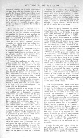 G(>LONDRTNtZ- ~
samente cuando ya se daba como cier-
to que Graciela se casaria con el viz-
conde de Arno, titulo autBntiro espa-
iiol, que en Europa romo en Chile ron-
daba a su rededor. SP vi6 bicn que
el tal vizconde no era IPrdo, y a firer
de diplomatico habia sabido mny bien
salir airoso de tamaiio trancc, simu-
lando un llaniado urgente de sn tfa la
marquesa.
Todo esto lo contaba Carlos con vo-
lubilidad, cual era si1 carscter, y en-
viando de vez en cuando displicentes
bocanadas de humo a sus sueiios de
opulencia, tan inoportunanicnte desva-
necidos. Joaquln y Rosario se queda-
ban extraiiados de verle en aquella ac-
titud de gran seiior, cuando, eviden-
temente, no podia tenerlas todas con-
sigo. iSabe Dios qu6 enredos habia
dejado tras de SI!
-Aquf capeo el temporal-dijo -
y en seguida pongo entre mi personas
y ciertos individuos a quienes no ten.
go ningfin motivo para qucrcr bien,
toda la distancia de u n or4ano.
.-.- Estanios en e1 period0 crltico Ya pa-
sard todo.
V todas las maiixnas SG leia escru-
pulosainente 10s disrios, en 10s quc.
a dos columnafl, con grandes titulos
Ilamativos, se daba la rampanada con
la “debacle” hursAti1, terrible despw-
tar de esa pesxililla de csprcnlariBn
que acaba de pasar por el centro del
pars, dejandolo sumido on la ruina y
en el desconciwto econ6micos. Carlos
sonrefa con iinx sonrisa nerviosa. Y
como algunos diarios, mbs sensacio-
nalistas o m:is indeprndientcs, empe-
zaran a citar nombres, sc pnso scrio.
Y un dla, casi clantleslinamente, de-
sapareci6 de FainahuPn.
Joaquin repiti6 a su amigo lo que
crey6 convmirnte de las informacio-
nes traidas por el flnmante corredor.
Demasiado se daba cueuta PI de que
habia en 1,os Rosales mucha pena, y
de que no era oportuno acarrearles
mds. Anita habia estado muy deliea-
da, despuBs del accidente quo su pro-
pia imprudencia le orasionara. Sii-
frla, sobre todo, la pobre niiia, por el
disgust0 qile liabia dado a JOSE.Anto-
nio y en van0 6ste lc repetia que no
era nada, que no SP preocnpara de eso,
porque siempre estaha rogkndole que
la perdonara y q u e nnnca m3s volve-
ria a proccder como lo hizo.
Finaliznba ya el otofio, y no habfan
vuelto a tenw noticias del Pnfrrmo.
Esto no hacia sin0 nnmr.~itarlas rn-
quietudes dr sus nniizns y dr sn pro-
metida, que, a hurtadillas dc Josi: Rn-
tonio, lloraba mucho El a quien no
podia ocnltnrst3 su afliccicin, iler-6 a
hsblarle de hacer llamar de la ciudad
r.-
/!J
a alguna de 13s viejas tias; per0 ella,
riendose, le contest6 que el remedio
seria peor qu? I n enfermedad. Devo-
ta coiiio habis. s;ilo siempre, se pus0
misticn. Las ‘i‘!:,lS ai-dian ante todas
1as irndgznes (le sant,os existentes en la
casa, y desde el carnino se olia a in-
cienso y a cera ljcndita. Anita pasaba
en el oratorio lioras enteras.
A fines de junio llegaron las ansia.
das cartas de la Costa Azul. Esta vez
v( iila tambiBn una dirigida a Anita,
pero Jose Antonio no quiso eiitregBr-
sela hasta no imponerse de la suya.
Era una carta disparatada e incohe-
rente. Jose Antonio, lo mismo que Joa-
quin, pens6 que el pobre mozo mar-
chaba decididamente hacia la locura.
[El problema era ahora dkrselo a en-
tender a Anita sin que ello importase
una ratRstrofr para el organismo, ya
delicado, de la joven. PusiEronse a
estudiar el punto. pcro sin contar con
la ha4speda: ronvrrsabnn ambos en
prpseiiria d s Rosario.--i.l habia ido a
PainahuEn sin decir nnda a su herma-
na,- cuando desde Los Ttosales llama-
ron por telefono para dpcir alarniadi-
simos qnt? In seiiorita estaba inuy mal
A toda !a v~locidnddc si1 autombvil
rclgrfsii) JosP Antonio, llevkndosc a sus
arnixos, y PnrontrB la casa revuelta,
y la wrvidunibrn ronsternada. La al-
?oh& dc A n i t a transcendfa a Bter y a
azahar y ella estabn p n cama, con nna
gran ficbre. TTahia leido lo8 diarios,
quc en la serri6n cahlegrdfiri publica-
b a n la noticia trmida de todos: Fi.-
lix se habia vucllo loco.
J4:lla crryA rnorirPe. Tres Teres hizo
Iinmnr ronfesor. ,JOSE Antonio, crran-
te p n r Ins hahitaciones, cstaha desco-
nocido. TJn inrncnso dolor babfa en-
tr;..do con cl invierno a aquclia rrsi-
ditncin, dc orilinario tan apacible 5
quieta. hfortunadamcntc, la enfer-
mn rPsisti6, rraceion6 la naturalma en
ellL’ y no habin pasado un mes mando
pudo levantarse inuy rlPbil todavia, y
dar algunos pasos por la habitaci6n.
IIabia herho promesa a la Virgen y
8u primcr ciridado fui. hacpr llamar a
una cnstiirera para qne 1~ ayudase en
la labor: por do? nRos r o vcstiria sino
drl color qrato R ;n Seiiora del Car-
melo. Rossrio s” ofreci6 espontsnea-
mrnte n . itmpla7ar a la obrera, y
Anita se lo aqradcri6, encontrando
(inn nnii-1 sncrificir, de parte de su
aniivn romplelaria la oPrenda de su
c0r:rxGn.
Puede decirse que Anita debia srl
salvaci6n a una frast.. Por consolarla
JOSE Antonio le habia observado una
noche que velaba junto a ella, que no
 