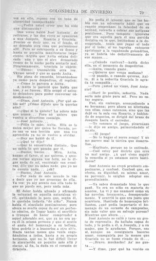 GOLONDRTNA
vez en ello, repuso cnn un tono de
sinceridad ~nsospechable.
-i,Podr<‘i nsted creer clue ha sido
una distrticcibn?
Dos veres hahlB Job6 Antonio de
retirarse, y Ins dos vc
a una Joaquin, Ros:iiio y Grbciela.
Preciso es d e r . 1 ~que, en el lontlo, 61
no deseaba olra ~ o s aque prrinaiiec’er
alli. 1”ero s,r s o h i ~ ~ j m n i aa s u de
liasta SP per mitia maniPest<ilso
mente. Arquia q u e A4nita estaba d i ~ l i -
cada adu y que e1 aire dcinasiado
fresco d e la noche podia srntarle mal.
Picarrsramentr, braciela le objetb:
--Rueno: transaccibn otra vez
Vjyase usted y que se quede Anita.
Sin pima d e emoci611, 1evaiit;indose
ya como para despedirse, 61 rcplic6:
--Corn0 Ir parczca a Anjta.
A Anita le pareci6 que habIa que
irse, y se fuerori. Xlla ocupb el asien-
to drlantcro para poder conversar c6-
modamente.
---Dime, Jose Antonio. iPor que cs-
t8s asf? iCbino djjjste que la qnerias
afin?
-iQue si la qniero? TJ:r adoro m;is
que nunca.. . Pero no quiero que
vueiva a d i v e r t i r s ~conniigo.
~~
__-- _ _ _ ~ _
-Jose Antonio . .
-Felix lo sabr, Zliita 1311a es la
tiiiica mnjcr por quien he Ilnrado, 1 ) ~ -
ro esa es una. Ieccibn qnc n n a VPZ
aprendida ya no so vuclve a olvidar
-Hoy me hab!6 d r tf.
-;,Qui. tr dijo?
-Que te rncontmba distinto. Que
no sabia lo que pasaba por ti.
--Riieno, biiclno . . Mira, Anita,
hazme el favor, si me qlllerrs, y qule-
res verme algnna vez fcliz. no Ir di-
gas nada de mi, cont0stnlc con evasi-
vas, &lo qnc no sabes nndz que yo no
te cuento n a d a . . . ;,eh?
--Rurno, Jose Antonio.
-Por nada de este m u n d o le vas
a decjr que yo me preocupo de ella.
Ya ves: yo soy atento con ella todo lo
que se puede sor, pero nada m8s.
El dolor habla afinado y afirmado
la voluntad pn aquella naturaleza vi-
ril, quit8ndole lo poco que, segfin 61,
le quedaba todavfa “de niiio”. Nunca
habla 61 sirnulado srntimientos; pero
anora se sencia capaz u c s w 1111 pwiec-
to c6niico, de Ilegar hastn e1 sacrificio
a trueque de hacer cornprcnder a
aqiiel adorable scr, que ya no era pa-
r a 61 la misma persona y que si senti:i
e1 ansia del homennje a su belleza,
bien podria ir a buscarlos a otro sit:[).
Hacia tantos meses que venla enga-
iijndolos a todos, hasta a su propia
hermana, que no le fu6 dificil llevzr
la simnlacibn un poquito m$s alia y
clavar, a1 i n , la duda en el corazbn de
Graciela.
la sirnulacitin un poquito
clavar, a1 i n , la duda en e
Graciela.
DE INVIERNO 79
l I L C 3 l l d J t 3 UG U11 L U l d l r U l l Ut: L c l l l l p C J l l l U
sin m8s valor que su salvaje pureza?
Mientras q u ~ahora., ..
Jose Antonio se call6 y tuvo un ges
to de reprrsalia. Sa hallaba capaz d
todo, y le pedia a 61, a Joaquin, y a s
mujer, que le ayudaran. Porque, es
si, aunque no consiguiera hacers
amar, consegniria por lo menos qu
Graciela nu se fuese riendo de 61. .
--;Bravo, muchacho! As* me gus
t a . . .
-Y dime, ipor qu6 ha venido en
No podia 61 ignorar que se las ha-
bia con un adversario hkbil que en
cuanto sospechase la falsedad de su
actitud, volveria a cobrar SUY antiguas
posicioncs. Peru tarnpoco ignoraba
que era nquella para dl uiia partida
dccisiva en la qne, batiendose a la de-
swperctda, tsriia que jugar el todo
por cl todo: si no lograba entonces
aprisionar a la vagabunda golondrina
ya be hahria ido clefiiiitivamente de
siis manos. ~ .
--L CuAndo vuelven?-habla dicho
-Anita, cuaiido guste.
-iQuieres que venga maiiana?
-0 pasado, o cuando quieras, Ani-
ta. Si a la sefiorita Graciela le agra-
da tu coinpaiiia. . .
-Per0 Lusted no viene, Josi! Anto-
nio?
-%Jar6 lo posible, sefiorita. Nada
seria niBs grato para mi. Per0 no es-
toy seguro.
Fu6, sin embargo, acompafiando a
su hermana; pero ahora no alternaba
con ellas, coni0 entonces, sin0 que las
tkjb en Ia sala (*on Rosario, y hablan
do de ne.socios, se dirigi6 del brazo de
Joaquin hacia el eorredor.
--Te conomo el juego, picaronazo
-le dijo su aniigo, paImote5ndole e
nit slo .
ella, en el momento de despedirlos.
-;El juego!
-No te hagas el zorro rengo! Y no
me parrre mal la tBctica que desarro
Has. ..
-Explicate, porque no te entiendo
-Casi cstoy por decirte que ere
un mal amigo. ;,A que viene segui
la coniedia si ya estamos entre basti
dores?
Jose hntoikio no crey6 prudente em
pecinarse, y conPes6. Confes6 que, en
efecto, su dignidad, su niismo amor
su porvcnir, le exigian adoptar es
procedimiento.
-Ya sahes demasiado bien lo qu
pas6. Yo era un niiio en materia d
arnores. La vi y me enamor6 como en
las novelas, locamente, desesperada
mente. Y ocurrib lo que era justo qu
ocurriera. Hastiada de homenajes bri
llantes, Lqu6 podia importarle el ho
---- -:-2.. ..__,...n_i--. a - ___.._,.:..-
 