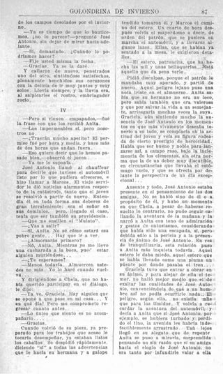 I ____GOLONDRINA____ DE INVIEKNO 87
de 10s campos desolados por el invier-
no.
-Ya es tiempo de que 10 bautice-
mos, jno le parece?-preguntd Jose
Antonio, sin dejar de mirar hacia ade-
lante.
-Si, demasiado. iCu$ndo lo po-
drlamos hacer ?
-Fije usted misma la fecha.
-Gracias. Ya se la (iarF.
Y callaron de nuevo, penetrados
uno del otro, sinti6nc‘,ose satislechos,
plenamente henchidos s u s corazones
con la delicia de ir muy juntos y muy
solos. Llovia siempre, y la lluvia era,
a1 salgicarles el rostro, embriagador
roclo.
IV
-Per0 si vienen empapados,-fuP
la frase con que 10s recibi6 Anita.
4 L o s impermeables sf, pwo noso-
tros no.
--iTraer$n mucho apetito? El per-
miso fu6 por hora y media, y hace niLs
de dos horas que andan fuera.
-Eso quiere decir que Io hemos pa-
sado bien,-observd el joven .
-Ya me lo suponia.
Jose Antonio Ham6 a1 chauffeur
para decirle que tuviese el automdvil
listo por lo que pudiera ofrecerse, P
hizo llamar a LMarcos. El vjejo servi-
dor le did noticias alarmantes respec-
to de la catastrofe, tanto que el joven
se resolvid a partir de nuevo. Enten-
dIa 61 en toda forma sus deberes de
gran terrateniente: era el seiior en
BUS dominios, pero, llegado el caso,
tenla que ser tambiEn su providenoia.
-Que me ensillen e1 “Mulato”.
-LVas a salir?
-Si, Anita. No sB cbmo estartl esa
-LAlmorzarls primero?
-N6, Snita. Mientras yo me llevo
una cucharada a la boca, pue(’ estar
alguien muriendose. ..
-jTe asperamos?
--Menos todavla. Almnerceu nste-
des no m8s. Y o lo hare cuando vuel-
v a . . .
Y dirigiPndose a Chela, que no ha-
bla querido participar en el di%logo,
le dijo:
-Ya ve, Graciela. Hay alguien que
se opone a que pase en mi casa.. . Y
en qu6 dia! Pero me comprometo re-
gresar cuanto antes.
-Lo Qnico que siento es no acom-
pafiarlo. . ..
-Gracias.
Cuando volvid de sn pieza, ya pre-
parado para 10s trabnjos que acaso le
tocarfa desemprfiar, ya estaban listos
10s caballos. Se drspidid rtlpidamentr.
dieiendo “SI” a todas las advertencias
que le hacia su hermana y a galope
pobre genlte.. . Way que ir a ver.
.
tendido tomaron 61 y Marcos el cami
no del estero. Un cuarto de hora des
pu6s volvia el mayordamo a decir, de
orden del patrdn, que se pusiera en
mareha el automdvil, y a llevarse al
gunos lazos. Ellas, que se habian ya
sentado a la mesa, le exigieron deta
lles.
-El estero, patroncita, que h
cha las mil y unas belIaquerias...
aqurllo que da pena verlo.
Pidi6 disculpas, porque el patrdn 1
mandaba muy apurado, y partid de
nuevo. Aquel peligro lejano pus0 una
nota triste en el almuerzo. Anita sa-
bfa que su herniano no erz un loco
pero sabia tamhien que era valeroso
y que por salvar la vida a un semejan-
te, arriesgaria murhas veces la suya.
Graciela, abn sintiendo mucho la au-
sencia de Josi. Antonio en 10s mornen-
tos en que ni8s vivamente deseaba te-
nerlo a su lado, se complacia en la ac-
titud del joven y vela su figura rodea-
da de cierto prestigio de heroicidad.
Habla que ser bueno y noble para lan-
zarse asf, a campo raso, bajo la incle-
mencia de 10s elementos, sin otra nor-
ma que la de un deber muy discutible,
en circunstancias que llevaba el est6-
mago vacio, y que se ofrecla por de-
lante la perspectiva de un dfa exrey-
cioual.. .
Ausente y todo, Jos6 Antonio estaba
presente en el pensamiento de las dos
amigas. No se habld sino de 61 o a
propdsito de 41, y hubo un momento
en que Chela, a pesar de haberse re-
suelto lo contrario, no pudo seguir ra-
llando la aventura de la maiiana y la
narr6 a Anita con tono de admiraci6n
y gestos de entuslasmo, considerando
que habfa sido una escnpada, si, pero
dehida s61o a la pericia y a la presen-
cia de animo dc .To& Antonio. En ve2
de tranquilizarla. esta relacidn puso
a Anita m&s inqnieta todavfa. Aquel
estero le daba miedo, aquel estero que
se hahia llevado como una pluma uq
pueiite por donde pasaba el tren.. .
Grariela tuvo que entrar a obrar en
si1 Bnimo. y pLwaalejar de ella el te-
mor, no ha116 Inejor medto que el de
exaltar las cualidades de Jose Anto-
nio, ronvenci6udola de que a un hom-
bre asf no podia ocurrirle nada., El
peligro, segiin ellz, no existfa m%s
que para 10s timidos. Y volvla a re-
cordar la aventura del autombvil, y
decla a Anita que si Jose Antonio, por
ejemplo, se hnbiera turbsdo y perdi-
do PI tino, ia avenida IPS habrla inde-
fectiblemente arrastrado . Tah lejos
lleg6 en si1 alegato que de repente
Anita sr puso a niirarla, sorprendida
pensando no sin razdn que si $11 amiga
hacia el elogio de Jose Antonio, no
era tanto por infundirle valor a ella
 