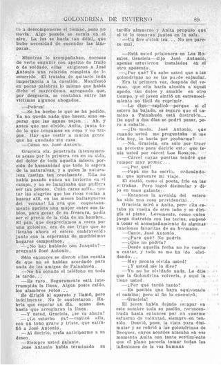 to 3 descomponerse el tiemno, pero 110
llovfa. Algo pesado se cernla e l el
aire. La luz se hacla tan debil, que
hubo necesidad de enceiider las 1Bm-
paras.
’ Mientras le acompafiaban, %ozodas
de verle engullir con apetito de fraile
D de soldado, ellas exigieron a Jose
Antonio una relacibn completa de lo
ocurrido. El trataba de quitarle toda
importancia a la cuestibn. Manifest6
en pocas palabras lo miemo que habla
dicho el mayordomo, agregando que,
por desgracia, se contaban entre las
vfctimas algunos ahogados .
-Pobres!
-Se ha hecho lo que se ha podido.
Ya no qneda nada que hacer, sino es-
perar que las aguas 0a;en. . . Ah, y
antes que me olvide, Anita, junta to-
do lo que tengamos en royh Y en trc-
pos. Hay que vestir a :nucna gerl’e
que ha quedado sin casa.
-- C6mo no, Jose Antonic.
Graciela ofa, penetrada intensamen-
te acaso por la primera vez en su vida,
del dolor de toda aquella por-
ci6n de humanidad que todo lo esp*:ra
de la naturaleza, y a quien la natura-
leza castiga tan crueimente. M a no
habla pasado nunca un invierno en el
campo, y no se imaginaba que pndiera
ser tan penoso. CuBn caras soliaLicofi-
tar las alegrfas que 10s ricos vcnfart a
buscar allf, en 10s meses bullanyneros
del verano! La uva que coquetona-
mente aprieta nna mujer entre sus la-
bios, para gozar de su frescura, adilia
sei- el precio de la vida de un hombre..
El pan, que despreciamos a veces por
una golosina, era de ese trigo que se
llevaba ahora el estero embravecid?
junto con la esperanza de muchisirno.;
hogrtres campeainos .
--;No han hablado a711 .Ji13q11ll1?--
pregunt6 Jose Antonio.
8610 entoncrs se dieroh ellas cnenta
de que no se hablan acordado pars
nada de 10s amigos de P a i n a h u h .
--No ha sonado el tel6fono en toda
1~ tarde. ..
-Es Taro. Seguramente est& inte-
rrumpida la lfnea. Algdn poste caldo.
10s alambres rotos.. .
Se dirigid a1 aparato y llamb, per0
intltilmente. No le contestaron. Ha-
brfa que esperar un dfa, acaso dos,
hasta que arreglaran la lfnea.
-Y usted, Graciela, jse va ahora?
- k ~ e estorbo ya?-replic6 ella,
con un tono grave y triste, que extra-
fib a Jose Antonio.
-AI decirlo, wefa antieiparme a
deseo,
--Siempre usted galante.
Jose Antonio habla terminado SU
tardlo almuerza y Anita propuso que
el t6 lo tomnran juntos en la sala.
-Un five o’clok tea. .. No me pare-
ce mal.
--Est& usted prisionera en Los Ro-
sales, Graciela-dijo Jose Antonio,
apenas estut !rron instalados en el
otro aposento.
-;Par quP? Ya sabe usted que a l a e
golondrinas no se las pusde enjaular.
Era la primera vez, despu6s del ve-
rano, que ella hacla alusi6n a aquel
apodo, tan dulcr y amable en otro
tiempo, y el joven sinti6 un estremwi-
miento no fdcil de reprimir.
--Lo digo-explicb-porque si ei
estero ha bajado, es seguro que el ca-
mino a P a i n a h u h est& d-strufr!o ....
De aqul a dos dras se podrl pasar, >e-
ro a caballo.
-i,De modo, JosP Antonio, que
cuando usted me preguntaba si me
iria hoy, lo hacfa por proba-me?
-N6, Graciela, era s610 yor t?ner
un pretext0 para decirle est 1. que te-
nia usted por carcel Los Rosa.es.
---CBrcel cuyas puertas. tendre que
romper muy prontc . ..
-jPor que?
--Pap& me ha escritr. ordengndo-
m. que apresure mi viaje.
El sinti6, como el poeta, frlo en las
e: trafias. Pero logrb disimuIar y di-
jo en tono galante:
-1Cntonces la avenida del estero
ha sido U I I ~rosa prouidencial.. .
Graciela mirb a Anita, perr ella €8-
taba ya vuelta de otro lado F se diri-
gfa a1 piano. Leveniente. coriio unien
juega distrafda con 1as teclas, empez6
a tocar el acompafiamiento de algunds
cancioiies favoritas de su hwmano.
-Cante, Jose Antonio.
--iPara que? No podrfa
--i.Qne no podrfa?
-Desde aquella fecha no he vuelto
a cantar, y todo se me hn ido olvi-
dando.. .
-Mny pronto olvida listed!
-jY usted me lo dice?
-Yo no he olvidado nada. Le dije
que la Golondrina volverfa, y aqili la
tiene usted
-LPor qu6 tardb tanto?
-Es posible que haya eqnivocado
--Gracjela!
El joven habfa dejado cs-apar en
este nombre toda su pasibn, rermcen-
trada hasta entonces por un tnorme
esfuerzo de voluntad, siempre en ten-
sibn. Desvib, pues, la vista para disi-
mular y se refiri6 a las golondrinaa de
Recquer, cuyos acordes atacaba en e9a
momento Anita con talito sentimiecto
que el piano parecla tomar todas las
inflexiones de la voz humana
el ramino; pero a1 fin lo encontr6.
 
