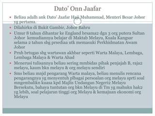 Dato‟ Onn Jaafar
 Beliau adalh ank Dato‟ Jaafar Haji Muhammad, Menteri Besar Johor
    yg pertama.
   Dilahirkn di Bukit Gambir, Johor Bahru
   Umur 8 tahun dihantar ke England brsama2 dgn 3 org putera Sultan
    Johor kemudiannya belajar di Maktab Melayu, Kuala Kangsar
    selama 2 tahun sbg prsediaa utk memasuki Perkhidmatan Awam
    Johor
   Prnh brtugas sbg wartawan akhbar seperti Warta Malaya, Lembaga,
    Lembaga Malaya & Warta Ahad
   Menerusi tulisannya beliau sering mmbidas pihak penjajah B, raja2
    melayu, kaum bkn melayu & org melayu sendiri
   Sms beliau mnjd pengarang Warta malaya, beliau menulis rencana
    pengarangnya yg menyentuh plbagai persoalan org melayu sprti soal
    mngembalikn kuasa kpd Majlis Undangan Negeri2 Melayu
    Bersekutu, bahaya tuntutan org bkn Melayu di Tm yg mahukn hak2
    yg lebih, soal pelajaran tinggi org Melayu & kemajuan ekonomi org
    Melayu
 