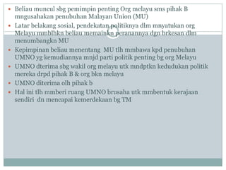  Beliau muncul sbg pemimpin penting Org melayu sms pihak B
    mngusahakan penubuhan Malayan Union (MU)
   Latar belakang sosial, pendekatan politiknya dlm mnyatukan org
    Melayu mmblhkn beliau memainkn peranannya dgn brkesan dlm
    menumbangkn MU
   Kepimpinan beliau menentang MU tlh mmbawa kpd penubuhan
    UMNO yg kemudiannya mnjd parti politik penting bg org Melayu
   UMNO dterima sbg wakil org melayu utk mndptkn kedudukan politik
    mereka drpd pihak B & org bkn melayu
   UMNO diterima olh pihak b
   Hal ini tlh mmberi ruang UMNO brusaha utk mmbentuk kerajaan
    sendiri dn mencapai kemerdekaan bg TM
 