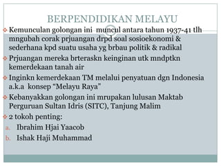 BERPENDIDIKAN MELAYU
 Kemunculan golongan ini muncul antara tahun 1937-41 tlh
  mngubah corak prjuangan drpd soal sosioekonomi &
  sederhana kpd suatu usaha yg brbau politik & radikal
 Prjuangan mereka brteraskn keinginan utk mndptkn
  kemerdekaan tanah air
 Inginkn kemerdekaan TM melalui penyatuan dgn Indonesia
  a.k.a konsep “Melayu Raya”
 Kebanyakkan golongan ini mrupakan lulusan Maktab
  Perguruan Sultan Idris (SITC), Tanjung Malim
 2 tokoh penting:
 a. Ibrahim Hjai Yaacob
 b. Ishak Haji Muhammad
 