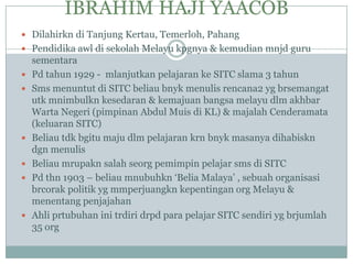 IBRAHIM HAJI YAACOB
 Dilahirkn di Tanjung Kertau, Temerloh, Pahang
 Pendidika awl di sekolah Melayu kpgnya & kemudian mnjd guru
    sementara
   Pd tahun 1929 - mlanjutkan pelajaran ke SITC slama 3 tahun
   Sms menuntut di SITC beliau bnyk menulis rencana2 yg brsemangat
    utk mnimbulkn kesedaran & kemajuan bangsa melayu dlm akhbar
    Warta Negeri (pimpinan Abdul Muis di KL) & majalah Cenderamata
    (keluaran SITC)
   Beliau tdk bgitu maju dlm pelajaran krn bnyk masanya dihabiskn
    dgn menulis
   Beliau mrupakn salah seorg pemimpin pelajar sms di SITC
   Pd thn 1903 – beliau mnubuhkn „Belia Malaya‟ , sebuah organisasi
    brcorak politik yg mmperjuangkn kepentingan org Melayu &
    menentang penjajahan
   Ahli prtubuhan ini trdiri drpd para pelajar SITC sendiri yg brjumlah
    35 org
 