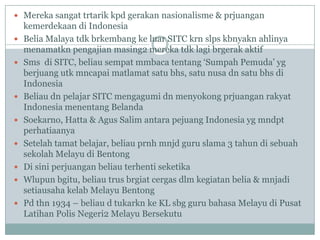  Mereka sangat trtarik kpd gerakan nasionalisme & prjuangan
    kemerdekaan di Indonesia
   Belia Malaya tdk brkembang ke luar SITC krn slps kbnyakn ahlinya
    menamatkn pengajian masing2 mereka tdk lagi brgerak aktif
   Sms di SITC, beliau sempat mmbaca tentang „Sumpah Pemuda‟ yg
    berjuang utk mncapai matlamat satu bhs, satu nusa dn satu bhs di
    Indonesia
   Beliau dn pelajar SITC mengagumi dn menyokong prjuangan rakyat
    Indonesia menentang Belanda
   Soekarno, Hatta & Agus Salim antara pejuang Indonesia yg mndpt
    perhatiaanya
   Setelah tamat belajar, beliau prnh mnjd guru slama 3 tahun di sebuah
    sekolah Melayu di Bentong
   Di sini perjuangan beliau terhenti seketika
   Wlupun bgitu, beliau trus brgiat cergas dlm kegiatan belia & mnjadi
    setiausaha kelab Melayu Bentong
   Pd thn 1934 – beliau d tukarkn ke KL sbg guru bahasa Melayu di Pusat
    Latihan Polis Negeri2 Melayu Bersekutu
 