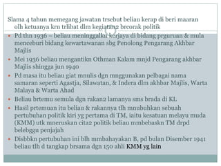 Slama 4 tahun memegang jawatan trsebut beliau kerap di beri maaran
  olh ketuanya krn trlibat dlm kegiatan2 brcorak politik
 Pd thn 1936 – beliau meninggalkn kerjaya di bidang prguruan & mula
  menceburi bidang kewartawanan sbg Penolong Pengarang Akhbar
  Majlis
 Mei 1936 beliau mengantikn Othman Kalam mnjd Pengarang akhbar
  Majlis shingga jun 1940
 Pd masa itu beliau giat mnulis dgn mnggunakan pelbagai nama
  samaran seperti Agastja, Silawatan, & Indera dlm akhbar Majlis, Warta
  Malaya & Warta Ahad
 Beliau brtemu semula dgn rakan2 lamanya sms brada di KL
 Hasil prtemuan itu beliau & rakannya tlh mnubuhkan sebuah
  pertubuhan politik kiri yg pertama di TM, iaitu kesatuan melayu muda
  (KMM) utk mneruskan cita2 politik beliau mmbebaskn TM drpd
  belebggu penjajah
 Disbbkn pertubuhan ini blh mmbahayakan B, pd bulan Disember 1941
  beliau tlh d tangkap brsama dgn 150 ahli KMM yg lain
 