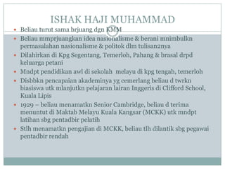 ISHAK HAJI MUHAMMAD
 Beliau turut sama brjuang dgn KMM
 Beliau mmprjuangkan idea nasionalisme & berani mnimbulkn
    permasalahan nasionalisme & politok dlm tulisan2nya
   Dilahirkan di Kpg Segentang, Temerloh, Pahang & brasal drpd
    keluarga petani
   Mndpt pendidikan awl di sekolah melayu di kpg tengah, temerloh
   Disbbkn pencapaian akademinya yg cemerlang beliau d twrkn
    biasiswa utk mlanjutkn pelajaran lairan Inggeris di Clifford School,
    Kuala Lipis
   1929 – beliau menamatkn Senior Cambridge, beliau d terima
    menuntut di Maktab Melayu Kuala Kangsar (MCKK) utk mndpt
    latihan sbg pentadbir pelatih
   Stlh menamatkn pengajian di MCKK, beliau tlh dilantik sbg pegawai
    pentadbir rendah
 