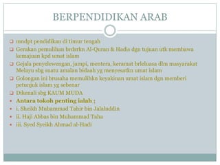 BERPENDIDIKAN ARAB

 mndpt pendidikan di timur tengah
 Gerakan pemulihan brdsrkn Al-Quran & Hadis dgn tujuan utk membawa
    kemajuan kpd umat islam
   Gejala penyelewengan, jampi, mentera, keramat brleluasa dlm masyarakat
    Melayu sbg suatu amalan bidaah yg menyesatkn umat islam
   Golongan ini brusaha memulihkn keyakinan umat islam dgn memberi
    petunjuk islam yg sebenar
   Dikenali sbg KAUM MUDA
   Antara tokoh penting ialah ;
   i. Sheikh Muhammad Tahir bin Jalaluddin
   ii. Haji Abbas bin Muhammad Taha
   iii. Syed Syeikh Ahmad al-Hadi
 
