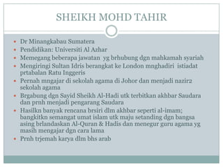 SHEIKH MOHD TAHIR

 Dr Minangkabau Sumatera
 Pendidikan: Universiti Al Azhar
 Memegang beberapa jawatan yg brhubung dgn mahkamah syariah
 Mengiringi Sultan Idris berangkat ke London mnghadiri istiadat
    prtabalan Ratu Inggeris
   Pernah mngajar di sekolah agama di Johor dan menjadi nazir2
    sekolah agama
   Brgabung dgn Sayid Sheikh Al-Hadi utk terbitkan akhbar Saudara
    dan prnh menjadi pengarang Saudara
   Hasilkn banyak rencana brsiri dlm akhbar seperti al-imam;
    bangkitkn semangat umat islam utk maju setanding dgn bangsa
    asing brlandaskan Al-Quran & Hadis dan menegur guru agama yg
    masih mengajar dgn cara lama
   Prnh trjemah karya dlm bhs arab
 