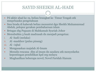 SAYID SHEIKH AL-HADI

 Pd akhir abad ke 19, beliau brangkat ke Timur Tengah utk
    mmprluaskn pengetahuan
 Sms brada di kaherah beliau menuntut dgn Sheikh Muhammmad
    Abduh, pelopor gerakan pembaharuan islam
 Brtugas sbg Peguam di Mahkamah Syariah Johor
 Menubuhkn 3 buah madrasah dn menjadi pengetua:
i.   Al -hadi (melaka)
ii.  Al -mashhor (pulau pinang)
iii. Al –iqbal
    Mengasaskan majalah Al-Imam
    Menulis rencana dlm al imam dn saudara utk menyedarkn
     kepentingan pendidikan kpd org melayu
    Mnghasilkan beberapa novel; Novel Faridah Hanum
 