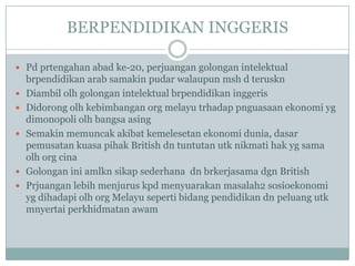 BERPENDIDIKAN INGGERIS

 Pd prtengahan abad ke-20, perjuangan golongan intelektual
    brpendidikan arab samakin pudar walaupun msh d teruskn
   Diambil olh golongan intelektual brpendidikan inggeris
   Didorong olh kebimbangan org melayu trhadap pnguasaan ekonomi yg
    dimonopoli olh bangsa asing
   Semakin memuncak akibat kemelesetan ekonomi dunia, dasar
    pemusatan kuasa pihak British dn tuntutan utk nikmati hak yg sama
    olh org cina
   Golongan ini amlkn sikap sederhana dn brkerjasama dgn British
   Prjuangan lebih menjurus kpd menyuarakan masalah2 sosioekonomi
    yg dihadapi olh org Melayu seperti bidang pendidikan dn peluang utk
    mnyertai perkhidmatan awam
 
