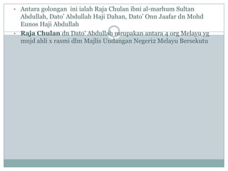 • Antara golongan ini ialah Raja Chulan ibni al-marhum Sultan
  Abdullah, Dato‟ Abdullah Haji Dahan, Dato‟ Onn Jaafar dn Mohd
  Eunos Haji Abdullah
• Raja Chulan dn Dato‟ Abdullah mrupakan antara 4 org Melayu yg
  mnjd ahli x rasmi dlm Majlis Undangan Negeri2 Melayu Bersekutu
 