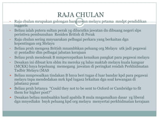 RAJA CHULAN
•   Raja chulan mrupakan golongan bangsawan melayu prtama mndpt pendidikan
    inggeris
•   Beliau ialah putera sultan perak yg dilucutkn jawatan dn dibuang negeri slps
    peristiwa pembunuhan Residen British di Perak
•   Raja chulan sering mnyuarakan pelbagai perkara yang berkaitan dgn
    kepentingan org Melayu
•   Beliau prnh mengesa British mnambhkan peluang org Melayu utk jadi pegawai
    @ pentadbir dlm pelbagai jabatan kerajaan
•   Beliau prnh mendesak B mmpercepatkan kenaikan pangkat para pegawai melayu
•   Desakan ini dibuat krn sblm itu mereka yg lulus maktab melayu kuala kangsar
    (MCKK) hnya brpeluang memegang jawatan di peringkat rendah Perkhidmatan
    Tadbir Melayu (MAS
   Beliau mmprsoalkan tindakan B hnya beri tugas d luar bandar kpd para pegawai
    melayu tnpa mendedakan mrk kpd tugas2 brkaitan dgn soal kewangan di
    jabatan2 pusat
   Beliau prnh brtanya “Could they not to be sent to Oxford or Cambridge to fit
    them for higher post?”
   Desakan beliau mmbuahkn hasil apabila B mula mngamalkan dasar yg liberal
    dgn mnyediakn bnyk peluang kpd org melayu menyertai perkhidmatan kerajaan
 