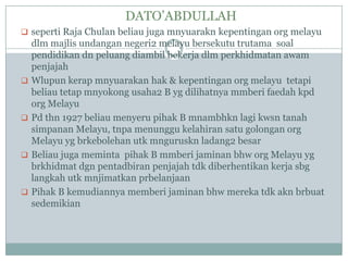 DATO‟ABDULLAH
 seperti Raja Chulan beliau juga mnyuarakn kepentingan org melayu
    dlm majlis undangan negeri2 melayu bersekutu trutama soal
    pendidikan dn peluang diambil bekerja dlm perkhidmatan awam
    penjajah
   Wlupun kerap mnyuarakan hak & kepentingan org melayu tetapi
    beliau tetap mnyokong usaha2 B yg dilihatnya mmberi faedah kpd
    org Melayu
   Pd thn 1927 beliau menyeru pihak B mnambhkn lagi kwsn tanah
    simpanan Melayu, tnpa menunggu kelahiran satu golongan org
    Melayu yg brkebolehan utk mnguruskn ladang2 besar
   Beliau juga meminta pihak B mmberi jaminan bhw org Melayu yg
    brkhidmat dgn pentadbiran penjajah tdk diberhentikan kerja sbg
    langkah utk mnjimatkan prbelanjaan
   Pihak B kemudiannya memberi jaminan bhw mereka tdk akn brbuat
    sedemikian
 