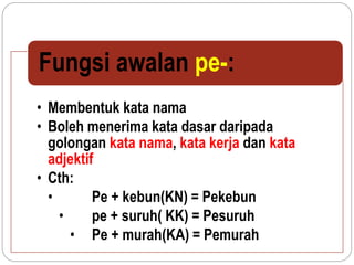 • Membentuk kata nama
• Boleh menerima kata dasar daripada
golongan kata nama, kata kerja dan kata
adjektif
• Cth:
• Pe + kebun(KN) = Pekebun
• pe + suruh( KK) = Pesuruh
• Pe + murah(KA) = Pemurah
Fungsi awalan pe-:
 
