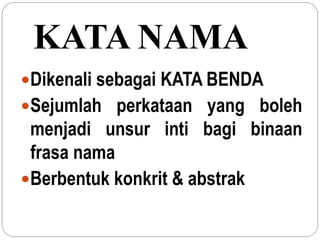 KATA NAMA
Dikenali sebagai KATA BENDA
Sejumlah perkataan yang boleh
menjadi unsur inti bagi binaan
frasa nama
Berbentuk konkrit & abstrak
 
