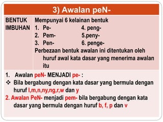 3) Awalan peN-
BENTUK
IMBUHAN
Mempunyai 6 kelainan bentuk
1. Pe- 4. peng-
2. Pem- 5.peny-
3. Pen- 6. penge-
Perbezaan bentuk awalan ini ditentukan oleh
huruf awal kata dasar yang menerima awalan
itu
1. Awalan peN- MENJADI pe- :
 Bila bergabung dengan kata dasar yang bermula dengan
huruf l,m,n,ny,ng,r,w dan y
2. Awalan PeN- menjadi pem- bila bergabung dengan kata
dasar yang bermula dengan huruf b, f, p dan v
 