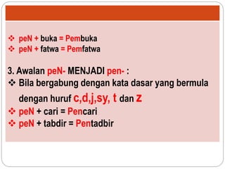 peN + buka = Pembuka
 peN + fatwa = Pemfatwa
3. Awalan peN- MENJADI pen- :
 Bila bergabung dengan kata dasar yang bermula
dengan huruf c,d,j,sy, t dan z
 peN + cari = Pencari
 peN + tabdir = Pentadbir
 