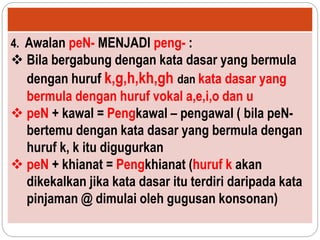 4. Awalan peN- MENJADI peng- :
 Bila bergabung dengan kata dasar yang bermula
dengan huruf k,g,h,kh,gh dan kata dasar yang
bermula dengan huruf vokal a,e,i,o dan u
 peN + kawal = Pengkawal – pengawal ( bila peN-
bertemu dengan kata dasar yang bermula dengan
huruf k, k itu digugurkan
 peN + khianat = Pengkhianat (huruf k akan
dikekalkan jika kata dasar itu terdiri daripada kata
pinjaman @ dimulai oleh gugusan konsonan)
 