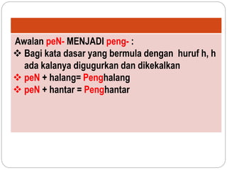 Awalan peN- MENJADI peng- :
 Bagi kata dasar yang bermula dengan huruf h, h
ada kalanya digugurkan dan dikekalkan
 peN + halang= Penghalang
 peN + hantar = Penghantar
 