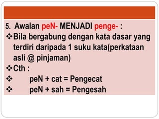 5. Awalan peN- MENJADI penge- :
Bila bergabung dengan kata dasar yang
terdiri daripada 1 suku kata(perkataan
asli @ pinjaman)
Cth :
 peN + cat = Pengecat
 peN + sah = Pengesah
 