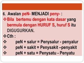 6. Awalan peN- MENJADI peny- :
Bila bertemu dengan kata dasar yang
bermula dengan HURUF S, huruf S itu
DIGUGURKAN.
Cth :
 peN + salur = Penysalur - penyalur
 peN + sakit = Penysakit –penyakit
 peN + satu = Penysatu - Penyatu
 