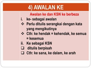 4) AWALAN KE
Awalan ke dan KSN ke berbeza
i. ke- sebagai awalan
 Perlu ditulis serangkai dengan kata
yang mengikutinya
 Cth: ke hendak = kehendak, ke semua
= kesemua
ii. Ke sebagai KSN
 ditulis berpisah
 Cth: ke sana, ke dalam, ke arah
 