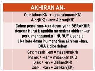 AKHIRAN AN-
Cth: tahun(KN) + -an= tahunan(KN)
Ajar(KK)+ -an= Ajaran(KN)
Dalam penulisan-kata dasar yang BERAKHIR
dengan huruf k apabila menerima akhiran –an
perlu menggunaka 1 HURUF k sahaja
Jika kata dasar itu menerima akhiran –kan,
DUA k diperlukan
Cth: masak +-an = masakan(KN)
Masak + -kan = masakkan (KK)
Bisik + -an = Bisikan(KN)
Bisik + -kan = Bisikkan(KK)
 
