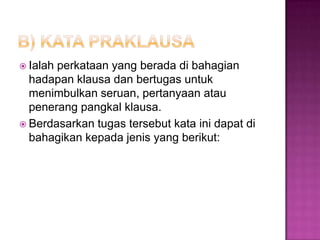  Ialah perkataan yang berada di bahagian
hadapan klausa dan bertugas untuk
menimbulkan seruan, pertanyaan atau
penerang pangkal klausa.
 Berdasarkan tugas tersebut kata ini dapat di
bahagikan kepada jenis yang berikut:
 