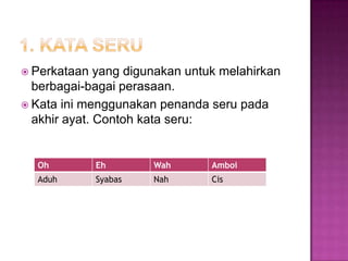  Perkataan yang digunakan untuk melahirkan
berbagai-bagai perasaan.
 Kata ini menggunakan penanda seru pada
akhir ayat. Contoh kata seru:
Oh Eh Wah Amboi
Aduh Syabas Nah Cis
 