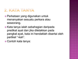  Perkataan yang digunakan untuk
menanyakan sesuatu perkara atau
seseorang.
 Kata tanya ialah sebahagian daripada
predikat ayat dan jika diletakkan pada
pangkal ayat, kata ini hendaklah disertai oleh
partikel “-kah”.
 Contoh kata tanya:
 