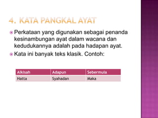  Perkataan yang digunakan sebagai penanda
kesinambungan ayat dalam wacana dan
kedudukannya adalah pada hadapan ayat.
 Kata ini banyak teks klasik. Contoh:
Alkisah Adapun Sebermula
Hatta Syahadan Maka
 