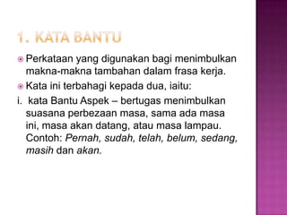  Perkataan yang digunakan bagi menimbulkan
makna-makna tambahan dalam frasa kerja.
 Kata ini terbahagi kepada dua, iaitu:
i. kata Bantu Aspek – bertugas menimbulkan
suasana perbezaan masa, sama ada masa
ini, masa akan datang, atau masa lampau.
Contoh: Pernah, sudah, telah, belum, sedang,
masih dan akan.
 