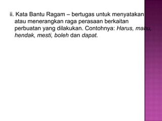 ii. Kata Bantu Ragam – bertugas untuk menyatakan
atau menerangkan raga perasaan berkaitan
perbuatan yang dilakukan. Contohnya: Harus, mahu,
hendak, mesti, boleh dan dapat.
 