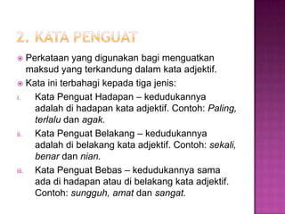  Perkataan yang digunakan bagi menguatkan
maksud yang terkandung dalam kata adjektif.
 Kata ini terbahagi kepada tiga jenis:
i. Kata Penguat Hadapan – kedudukannya
adalah di hadapan kata adjektif. Contoh: Paling,
terlalu dan agak.
ii. Kata Penguat Belakang – kedudukannya
adalah di belakang kata adjektif. Contoh: sekali,
benar dan nian.
iii. Kata Penguat Bebas – kedudukannya sama
ada di hadapan atau di belakang kata adjektif.
Contoh: sungguh, amat dan sangat.
 