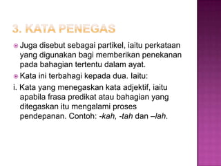  Juga disebut sebagai partikel, iaitu perkataan
yang digunakan bagi memberikan penekanan
pada bahagian tertentu dalam ayat.
 Kata ini terbahagi kepada dua. Iaitu:
i. Kata yang menegaskan kata adjektif, iaitu
apabila frasa predikat atau bahagian yang
ditegaskan itu mengalami proses
pendepanan. Contoh: -kah, -tah dan –lah.
 