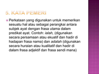  Perkataan yang digunakan untuk memerikan
sesuatu hal atau sebagai perangkai antara
subjek ayat dengan frasa utama dalam
predikat ayat. Contoh: ialah, (digunakan
secara persamaan atau ekuatif dan hadir di
hadapan frasa nama) dan adalah (digunakan
secara huraian atau kualitatif dan hadir di
dalam frasa adjektif dan frasa sendi mana)
 